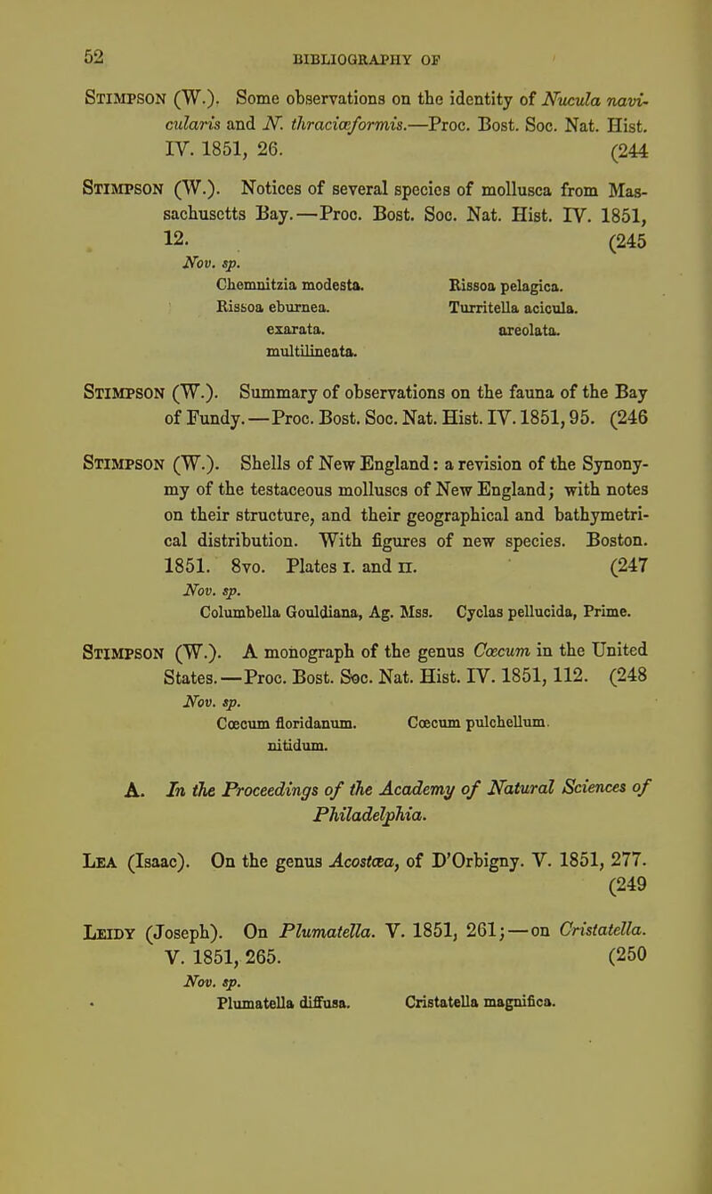 Stimpson (W.). Some observations on the identity of Nucula navi- cularis and iV. thraciocformis.—Proc. Bost. See. Nat. Hist. IV. 1851, 26. (244 Stimpson (W.). Notices of several species of moUusca from Mas- sachusetts Bay.—Proc. Bost. Soc. Nat. Hist. 17. 1851, 12. (245 Nov. sp. Chemnitzia modesta. Bissoa pelagica. Rissoa eburnea. Turritella acicula. exarata. oreolata. multilineata. Stimpson (W.). Summary of observations on the fauna of the Bay of Fundy.—Proc. Bost. Soc. Nat. Hist. IV. 1851,95. (246 Stimpson (W.). Shells of New England: a revision of the Synony- my of the testaceous molluscs of New England; with notes on their structure, and their geographical and bathymetri- cal distribution. With figures of new species. Boston. 1851. Svo. Plates I. and n. (247 Nov. sp. Columbella Gouldiana, Ag. Mas. Cyclas pellucida, Prime. Stimpson (W.). A monograph of the genus Caecum in the United States.—Proc. Bost. S«c. Nat. Hist. IV. 1851,112. (248 Nov. sp. Coeoum floridanum. Coecum pulchellum. nitidum. A. In the Proceedings of the Academy of Natural Sciences of PMladel^Tiia. Lea (Isaac). On the genus Acostcea, of D'Orbigny. V. 1851, 277. (249 Leidy (Joseph). On Plumatella. V. 1851, 261;—on Cristatella. V. 1851, 265. (250 Nov. sp. Plumatella diffusa. Cristatella magnifica.