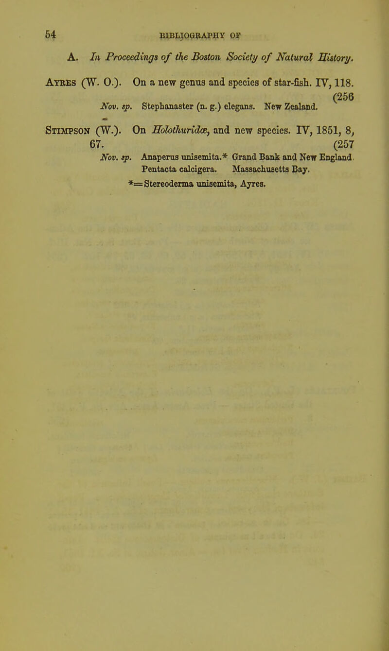 A. In Proceedings of the Boston Society of Natural History. Ayres (W. 0.)- On a new genus and species of star-fisli. IV, 118. (256 Ifov, tp. Stephanaster (n. g.) clegans. New Zealand. Stimpson (W.). On EolothuridoB, and new species. IV, 1851, 8, 67. (257 Nov. tp. Anaperus nnisemita.* Grand Bank and Neir England. Fentacta calcigera. Massachusetts Bay. *=Stereoderma unisemita, Ayres.