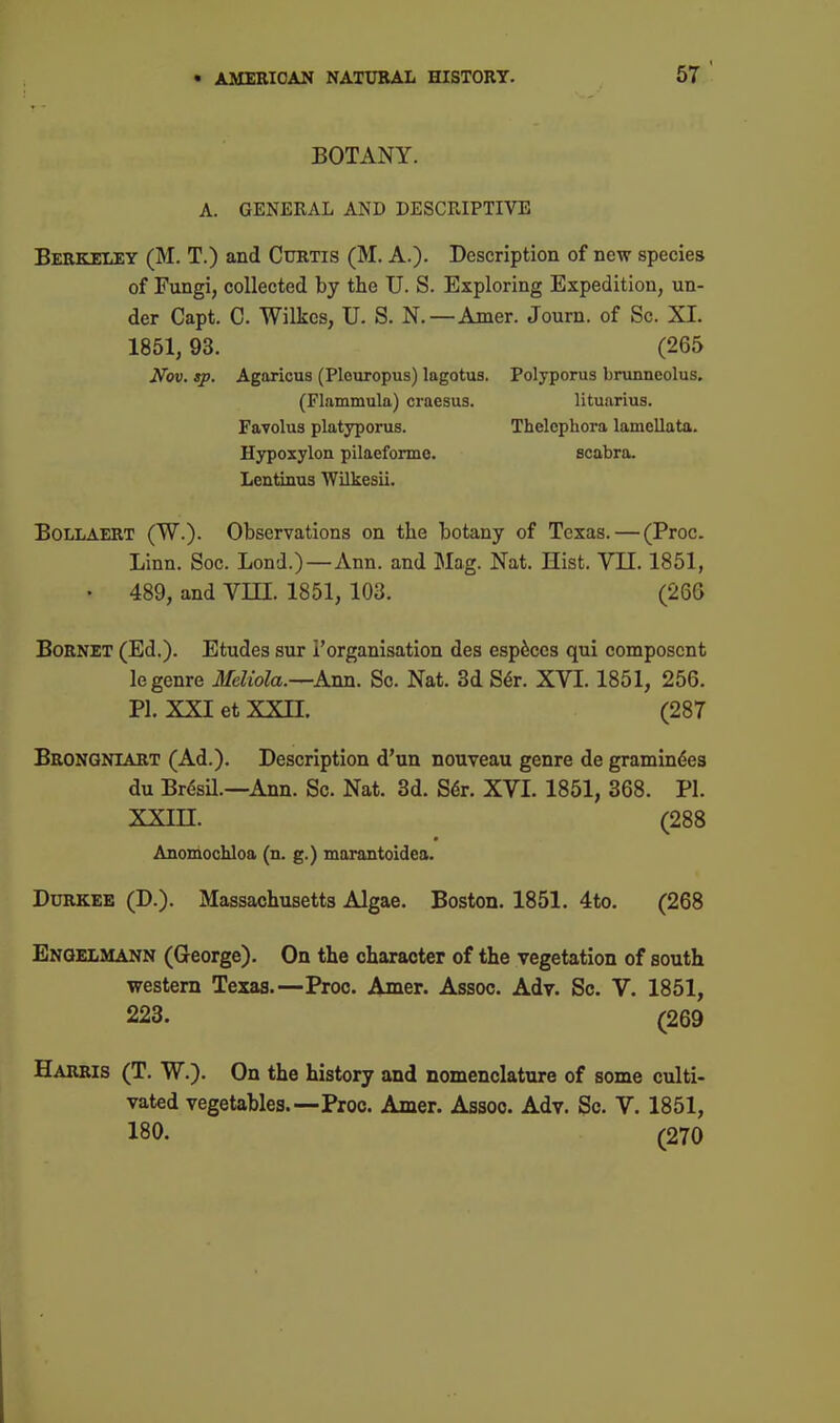 5T' BOTANY. A. GENERAL AND DESCRIPTIVE Berkeley (M. T.) and Curtis (M. A.). Description of new species of Fungi, collected by the U. S. Exploring Expedition, un- der Capt. C. Wilkes, U. S. N.—Amer. Joum. of Sc. XI. 1851,93. (265 Nov. sp. Agaricus (Pleiiropus) lagotus. Polyporus bninncolus, (Flammula) craesus. lituarius. Favolus platyporus. Thelophora lamellata. Hypoxylon pilaeformo. scabra. Lentinus AVilkesii. BoLLAERT (W.). Observations on the botany of Texas. — (Proc. Linn. Soc. Lond.)—Ann. and Mag. Nat. Hist. VII. 1851, • 489, and VHI. 1851, 103. (266 BoRNET (Ed.). Etudes sur I'organisation des esp6ccs qui composcnt le genre Meliola.—Ami. So. Nat. 3d S^r. XVI. 1851, 256. PI. XXI et XXII. (287 Brongniart (Ad.). Description d'un nouveau genre de gramindes du Brdsil.—Ann. Sc. Nat. 3d. S6t. XVI. 1851, 368. PI. XXm. (288 Anomochloa (n. g.) marantoidea. DuRKEE (D.). Massachusetts Algae. Boston. 1851. 4to. (268 Engelmann (George). On the character of the vegetation of south western Texas.—Proc. Amer. Assoc. Adr. Sc. V. 1851, 228. (269 Harris (T. W.). On the history and nomenclature of some culti- vated vegetables.—Proc. Amer. Assoc. Adv. Sc. V. 1851, 180. (270