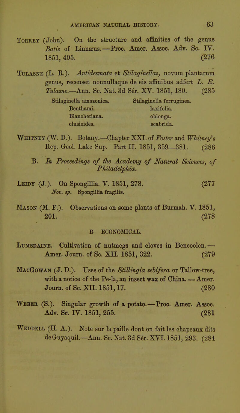 TorreY (John). On the structure and aflBnities of the genus Batis of Linnaeus.—Proc. Amer. Assoc. Adv. Sc. IV. 1851,405. (276 TuLASNE (L. E.). Antidesmata et Stilaginellas, novum plantaram genus, reccnset nonnuUaque de eis affinibus adferfc L. JR. TvIasne.—AiLn. Sc. Nat. 3d S^r. XV. 1851, 180. (285 Stilagmclla amazonica. StilagincUa fcrruginea. Benthami. laxifolia. Blanchetiana. oblonga. clusioides. scabrida. Whitney (W. D.). Botany.—Chapter XXI. of Foster and Whitney's Eep. Geol. Lake Sup. Part 11. 1851, 359—381. (286 B. In Proceedings of the Academy of Natural Sciences, of Philadelphia. Leidy (J.). On Spongillia. V. 1851, 278. (277 Nov. »p. Spongillia fragilis. l\LvsoN (M. F.). Observations on some plants of Burmah. V. 1851, 201. (278 B ECONOMICAL. LuMSDAlNE. Cultivation of nutmegs and cloves in Bencoolen.— Amer. Joum. of Sc. XII. 1851, 322. (279 MacGowan (J. D.). Uses of the StilUngia sehifera or Tallow-tree, with a notice of the Pe-la, an insect wax of China.—Amer. Joum. of Sc. XII. 1851,17. (280 Weber (S.). Singular growth of a potato.—Proc. Amer. Assoc. Adv. Sc. IV. 1851, 255. (281 Weddell (H. a.). Note sur la paille dont on fait les chapeaux dits deGuyaquil.—Ann. Sc. Nat. 3d S^r. XVI. 1851, 293. (284