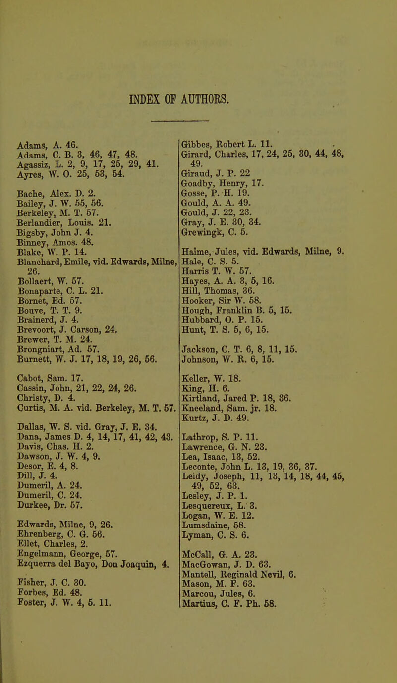 INDEX OF AUTHORS. Adams, A. 46. Adams, C. B. 3, 46, 47, 48. Agassiz, L. 2, 9, 17, 25, 29, 41. Ayres, W. 0. 25, 53, 54, Bache, Alex. D. 2. Bailey, J. W. 55, 56. Berkeley, M. T. 57. Berlandier, Louis. 21. Bigsby, John J. 4. Binney, Amos. 48. Blake, W. P. 14. Blanchard, Emile, vid. Edwards, Milne, 26. Bollaert, W. 57. Bonaparte, C. L. 21. Bomet, Ed. 57. Bouve, T. T. 9. Brainerd, J. 4. Brevoort, J. Carson, 24, Brewer, T. M. 24. Brongniart, Ad. 57. Burnett, W. J. 17, 18, 19, 26, 56. Cabot, Sam. 17. Cassin, John, 21, 22, 24, 26. Christy, D. 4. Curtis, M. A. vid. Berkeley, M. T. 57. Dallas, W. S. vid. Gray, J. E. 34. Dana, James D. 4, 14, 17, 41, 42, 43. Davis, Chas. H. 2. Dawson, J. W. 4, 9. Desor, E. 4, 8. DiU, J. 4. Dumeril, A. 24. Dumeril, C. 24. Durkee, Dr. 57. Edwards, Milne, 9, 26. Ehrenberg, C. G. 56. Ellet, Charles, 2. Engelmann, George, 57. Ezquerra del Bayo, Don Joaquin, 4. Fisher, J. C. 30. Forbes, Ed. 48. Foster, J. W. 4, 5. 11. Gibbes, Robert L. 11. Girard, Charles, 17, 24, 25, 80, 44, 48, 49. Giraud, J. P. 22 Goadby, Henry, 17. Gosse. P. H. 19. Gould, A. A. 49. Gould, J. 22, 23. Gray, J. E. 30, 34. Grewingk, C. 5. Haime, Jules, vid. Edwards, Milne, 9. Hale, C. S. 5. Harris T. W. 57. Hayes, A. A. 3, 5, 16. Hill, Thomas, 36. Hooker, Sir W. 58. Hough, Franklin B. 5, 15. Hubbard, 0. P. 15. Hunt, T. S. 5, 6, 15. Jackson, C. T. 6, 8, 11, 15. Johnson, W. R. 6, 15. Keller, W. 18. King, H. 6. Kirtland, Jared P. 18, 86. Kneeland, Sam. jr. 18. Kurtz, J. D. 49. Lathrop, S. P. 11. Lawrence, G. N. 23. Lea, Isaac, 13, 52. Leconte, John L. 13, 19, 36, 37. Leidy, Joseph, 11, 18, 14, 18, 44, 45, 49, 52, 63. Lesley, J. P. 1. Lesquereux, L. 3. Logan, W. E. 12. Lumsdaine, 58. Lyman, G. S. 6. McCaU, G. A. 23. MacGowan, J. D. 63. Mantell, Reginald Nevil, 6. Mason, M. F. 63. Marcou, Jules, 6. Martius, C. F. Ph. 68.