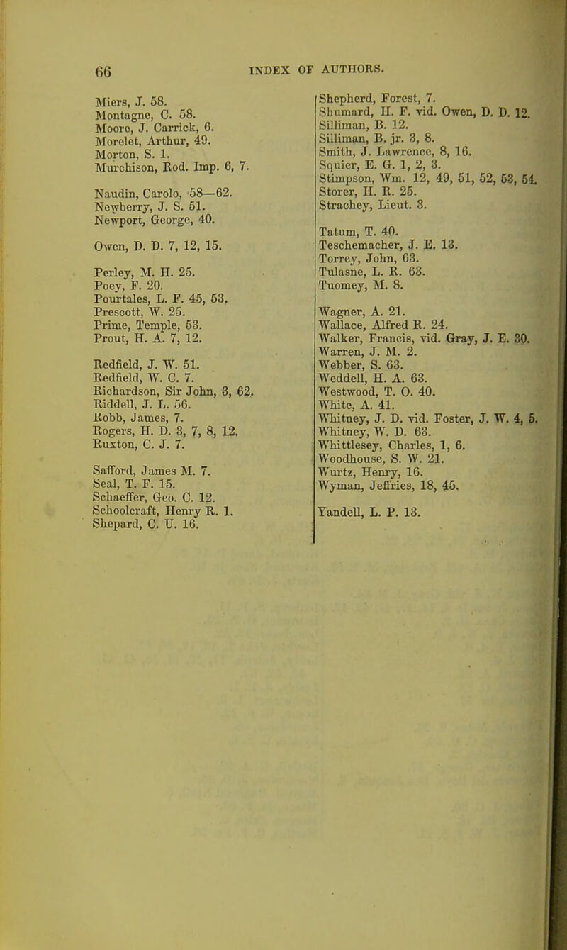 Micrs, J. 68. Montagnc, C. C8. Moore, J. Carrick, 6. Morclct, Arthiir, 49. Morton, S. 1. Murchison, Eod. Imp. C, 7. Naudin, Carolo, 58—62. Newberry, J. S. 51. Newport, George, 40. Owen, D. D. 7, 12, 15. Perley, M. H. 25. Poey, F. 20. Pourtales, L. F. 45, 53. Prescott, W. 25. Prime, Temple, 53. Prout, H. A. 7, 12. Redfield, J. W. 51. Redfield, W. C. 7. Piichardson, Sir John, 8, 62. Riddell, J. L. 56. Eobb, James, 7. Rogers, H. D. 3, 7, 8, 12. Euxton, C. J. 7. SafFord, James M. 7. Seal, T. F. 15. Schaeffer, Geo. C. 12. Schoolcraft, Henry R. 1. Shepard, C. U. 16. Shepherd, Forest, 7. Shumard, II. F. vid. Owen, D. D. 12 Silliman, B. 12. Silliman, «. jr. 3, 8. Smith, J. Lawrence, 8, 16. Squicr, E. G. 1, 2, 3. Stimpson, Wm. 12, 49, 01, 52, 53, 51 Storer, II. R. 25. Strachey, Lieut. 3. Tatum, T. 40. Teschemacher, J. E. 13. Torrey, John, 63. Tulasne, L. R. 63. Tuomey, M. 8. Wagner, A. 21. Wallace, Alfred R. 24. Walker, Francis, vid. Gray, J. E. 30. Warren, J. M. 2. Webber, S. 63. Weddell, H. A. 63. Westwood, T. 0. 40. White, A. 41. Whitney, J. D. vid. Foster, J. W. 4, 5. Whitney, W. D. 63. Whittlesey, Charles, 1, 6. Woodhouse, S. W. 21. Wurtz, Henry, 16. Wyman, Jefltries, 18, 45. Yandell, L. P. 13.