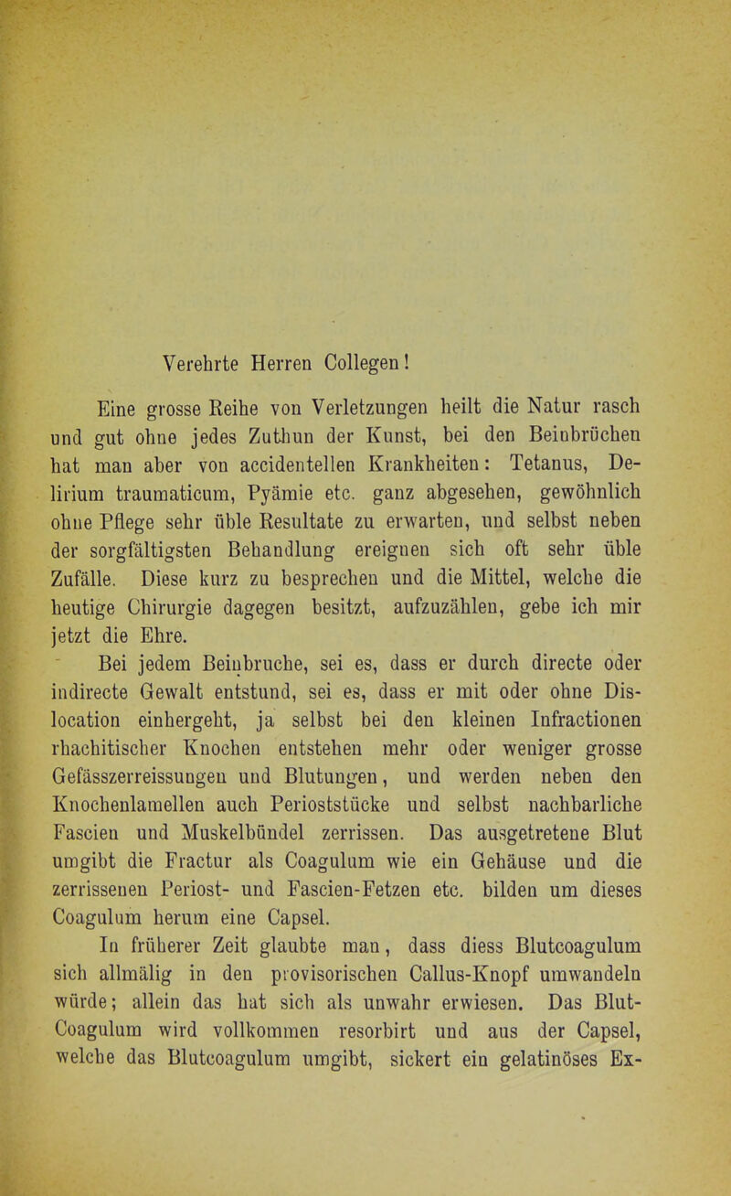 Verehrte Herren Collegen! Eine grosse Reihe von Verletzungen heilt die Natur rasch und gut ohne jedes Zuthun der Kunst, bei den Beinbrüchen hat man aber von accidentellen Krankheiten: Tetanus, De- lirium trauraaticum, Pyämie etc. ganz abgesehen, gewöhnlich ohne Pflege sehr üble Resultate zu erwarten, und selbst neben der sorgfältigsten Behandlung ereignen sich oft sehr üble Zufälle. Diese kurz zu besprechen und die Mittel, welche die heutige Chirurgie dagegen besitzt, aufzuzählen, gebe ich mir jetzt die Ehre. Bei jedem Beinbrüche, sei es, dass er durch directe oder indirecte Gewalt entstund, sei es, dass er mit oder ohne Dis- location einhergeht, ja selbst bei den kleinen Infractionen rhachitischer Knochen entstehen mehr oder weniger grosse Gefässzerreissungen und Blutungen, und werden neben den Knochenlamellen auch Perioststücke und selbst nachbarliche Fascieu und Muskelbündel zerrissen. Das ausgetretene Blut umgibt die Fractur als Coagulum wie ein Gehäuse und die zerrissenen Periost- und Fascien-Fetzen etc. bilden um dieses Coagulum herum eine Capsel. In früherer Zeit glaubte man, dass diess Blutcoagulum sich allmälig in den provisorischen Callus-Knopf umwandeln würde; allein das hat sich als unwahr erwiesen. Das Blut- Coagulum wird vollkommen resorbirt und aus der Capsel, welche das Blutcoagulum umgibt, sickert ein gelatinöses Ex-