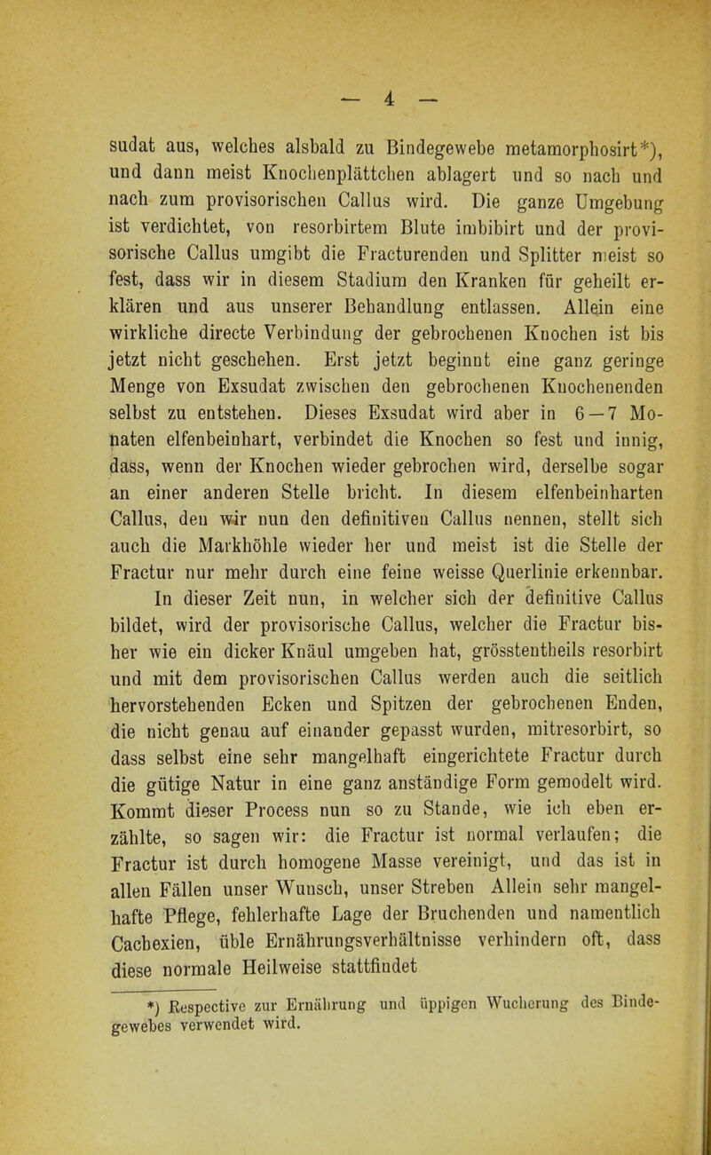 sudat aus, welches alsbald zu Bindegewebe metamorphosirt*), und dann meist Knoclienplättchen ablagert und so nach und nach zum provisorischen Gallus wird. Die ganze Umgebung ist verdichtet, von resorbirtem Blute imbibirt und der provi- sorische Gallus umgibt die Fracturenden und Splitter nieist so fest, dass wir in diesem Stadium den Kranken für geheilt er- klären und aus unserer Behandlung entlassen. Allein eine wirkliche directe Verbindung der gebrochenen Knochen ist bis jetzt nicht geschehen. Erst jetzt beginnt eine ganz geringe Menge von Exsudat zwischen den gebrochenen Knochenenden selbst zu entstehen. Dieses Exsudat wird aber in 6 — 7 Mo- naten elfenbeinhart, verbindet die Knochen so fest und innig, dass, wenn der Knochen wieder gebrochen wird, derselbe sogar an einer anderen Stelle bricht. In diesem elfenbeinharten Gallus, den wir nun den definitiven Gallus nennen, stellt sich auch die Markhöhle wieder her und meist ist die Stelle der Fractur nur mehr durch eine feine weisse Querlinie erkennbar. In dieser Zeit nun, in welcher sich der definitive Gallus bildet, wird der provisorische Gallus, welcher die Fractur bis- her wie ein dicker Knäul umgeben hat, grösstentheils resorbirt und mit dem provisorischen Gallus werden auch die seitlich hervorstehenden Ecken und Spitzen der gebrochenen Enden, die nicht genau auf einander gepasst wurden, mitresorbirt, so dass selbst eine sehr mangelhaft eingerichtete Fractur durch die gütige Natur in eine ganz anständige Form gemodelt wird. Kommt dieser Process nun so zu Stande, wie ich eben er- zählte, so sagen wir: die Fractur ist normal verlaufen; die Fractur ist durch homogene Masse vereinigt, und das ist in allen Fällen unser Wunsch, unser Streben Allein sehr mangel- hafte Pflege, fehlerhafte Lage der Bruchenden und namentlich Gachexien, üble Ernährungsverhältnisse verhindern oft, dass diese normale Heilweise stattfindet *) Respectivc zur Ernälirung und üppigen Wucherung des Binde- gewebes verwendet wird.