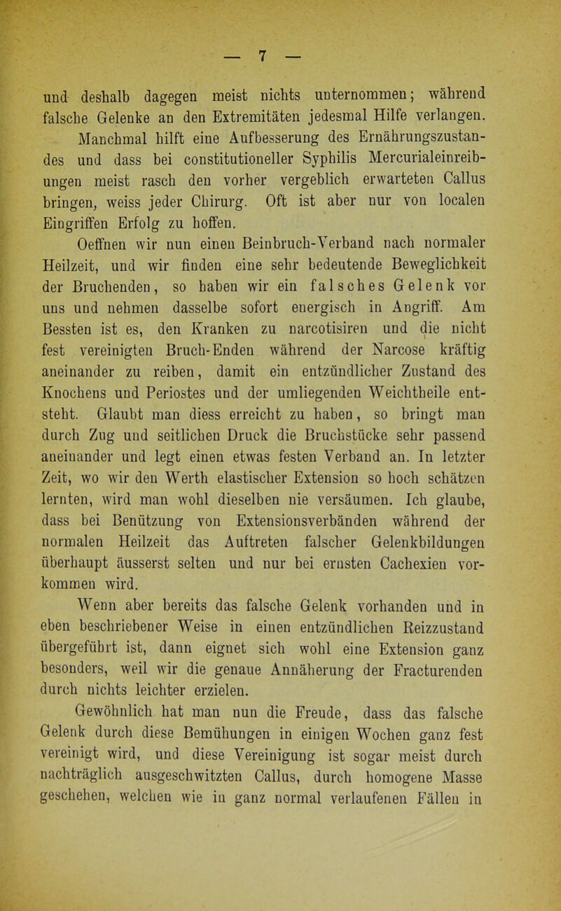 und deshalb dagegen meist nichts unternommen; während falsche Gelenke an den Extremitäten jedesmal Hilfe verlangen. Manchmal hilft eine Aufbesserung des Ernährungszustan- des und dass bei constitutioneller Syphilis Mercurialeinreib- ungen meist rasch den vorher vergeblich erwarteten Gallus bringen, weiss jeder Ghirurg. Oft ist aber nur von localen Eingriffen Erfolg zu hoffen. Oeffnen wir nun einen Beinbruch-Verband nach normaler Heilzeit, und wir finden eine sehr bedeutende Beweglichkeit der Bruchenden, so haben wir ein f a 1 s c h e s G e 1 e n k vor uns und nehmen dasselbe sofort energisch in Angriff. Am Bessten ist es, den Kranken zu narcotisiren und die nicht fest vereinigten Bruch-Enden während der Narcose kräftig aneinander zu reiben, damit ein entzündlicher Zustand des Knochens und Periostes und der umliegenden Weichtheile ent- steht. Glaubt man diess erreicht zu haben, so bringt man durch Zug und seitlichen Druck die Bruchstücke sehr passend aneinander und legt einen etwas festen Verband an. In letzter Zeit, wo wir den Werth elastischer Extension so hoch schätzen lernten, wird man wohl dieselben nie versäumen. Ich glaube, dass bei Benützung von Extensionsverbänden während der normalen Heilzeit das Auftreten falscher Gelenkbildungen überhaupt äusserst selten und nur bei ernsten Cachexien vor- kommen wird. Wenn aber bereits das falsche Gelenk vorhanden und in eben beschriebener Weise in einen entzündlichen Reizzustand übergeführt ist, dann eignet sich wohl eine Extension ganz besonders, weil wir die genaue Annäherung der Fracturenden durch nichts leichter erzielen. Gewöhnlich hat man nun die Freude, dass das falsche Gelenk durch diese Bemühungen in einigen Wochen ganz fest vereinigt wird, und diese Vereinigung ist sogar meist durch nachträglich ausgeschwitzten Gallus, durch homogene Masse geschehen, welchen wie in ganz normal verlaufenen Fällen in