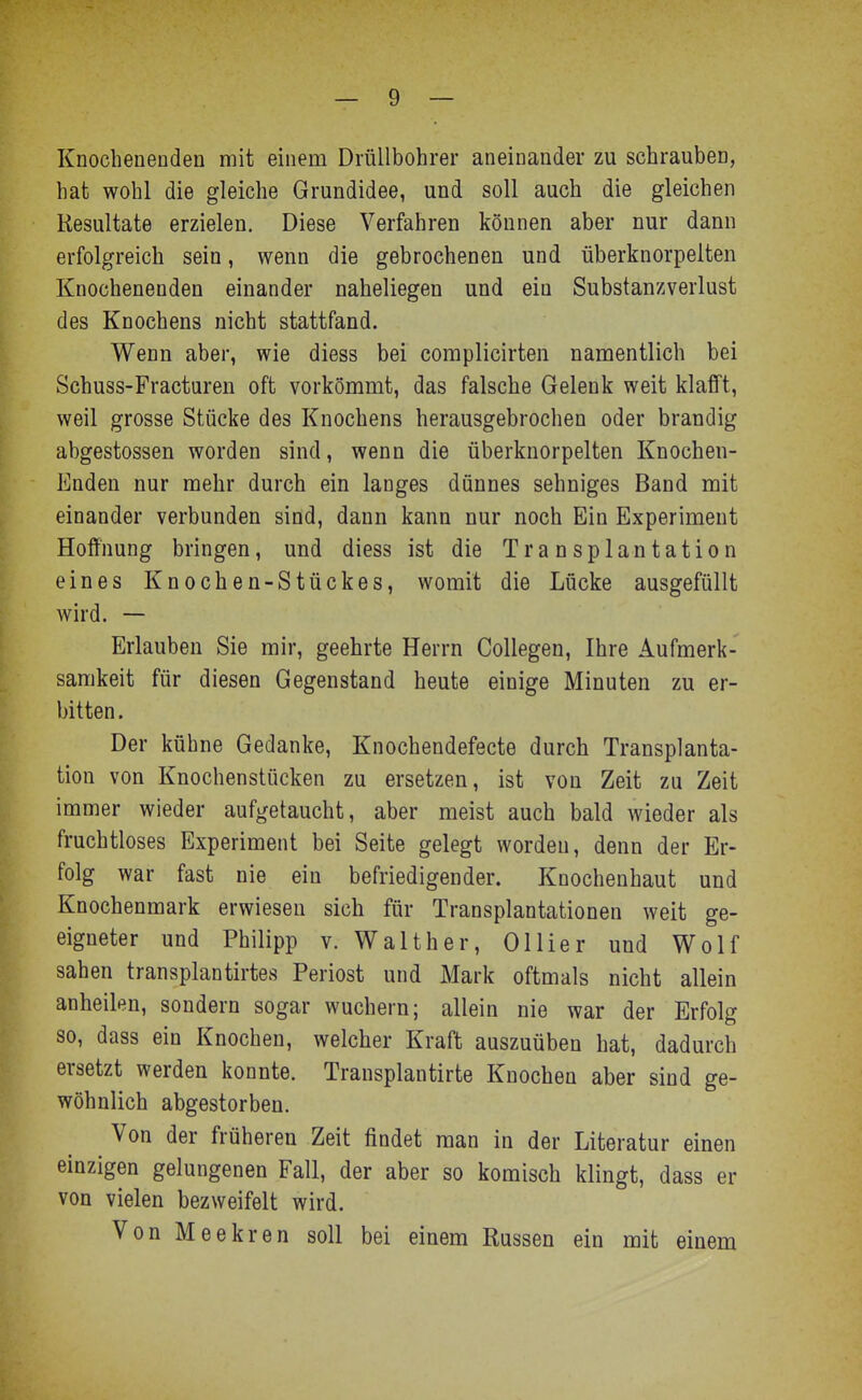 Knocheneoden mit einem DrüUbohrer aneinander zu schrauben, hat wohl die gleiche Grundidee, und soll auch die gleichen Resultate erzielen. Diese Verfahren können aber nur dann erfolgreich sein, wenn die gebrochenen und überknorpelten Knochenenden einander naheliegen und ein Substanzverlust des Knochens nicht stattfand. Wenn aber, wie diess bei complicirten namentlich bei Schuss-Fracturen oft vorkömmt, das falsche Gelenk weit klafft, weil grosse Stücke des Knochens herausgebrochen oder brandig abgestossen worden sind, wenn die überknorpelten Knochen- Enden nur mehr durch ein langes dünnes sehniges Band mit einander verbunden sind, dann kann nur noch Ein Experiment Hoffnung bringen, und diess ist die Transplantation eines Knochen-Stückes, womit die Lücke ausgefüllt wird. — Erlauben Sie mir, geehrte Herrn Collegen, Ihre Aufmerk- samkeit für diesen Gegenstand heute einige Minuten zu er- bitten. Der kühne Gedanke, Knochendefecte durch Transplanta- tion von Knochenstücken zu ersetzen, ist von Zeit zu Zeit immer wieder aufgetaucht, aber meist auch bald wieder als fruchtloses Experiment bei Seite gelegt worden, denn der Er- folg war fast nie ein befriedigender. Knochenhaut und Knochenmark erwiesen sich für Transplantationen weit ge- eigneter und Philipp v. Walther, Ollier und Wolf sahen transplantirtes Periost und Mark oftmals nicht allein anheilen, sondern sogar wuchern; allein nie war der Erfolg so, dass ein Knochen, welcher Kraft auszuüben hat, dadurch ersetzt werden konnte. Transplantirte Knochen aber sind ge- wöhnlich abgestorben. Von der früheren Zeit findet man in der Literatur einen einzigen gelungenen Fall, der aber so komisch klingt, dass er von vielen bezweifelt wird. Von Meekren soll bei einem Russen ein mit einem