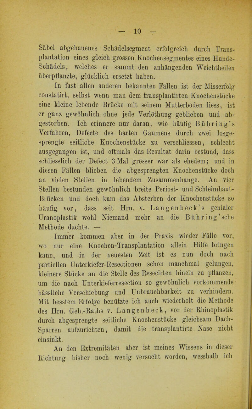 Säbel abgehauenes Schädelsegment erfolgreich durch Trans- plantation eines gleich grossen Knochen Segmentes eines Hunde- Schädels, welches er saramt den anhängenden Weichtheilen überpflanzte, glücklich ersetzt haben. In fast allen anderen bekannten Fällen ist der Misserfolg coustatirt, selbst wenn man dem transplantirten Knocheustücke eine kleine lebende Brücke mit seinem Mutterboden Hess, ist er ganz gewöhnlich ohne jede Verlöthung geblieben und ab- gestorben. Ich erinnere nur daran, wie häufig Bühring's Verfahren, Defecte des harten Gaumens durch zwei losge- sprengte seitliche Knochenstücke zu verschliessen, schlecht ausgegangen ist, und oftmals das Resultat darin bestund, dass schliesslich der Defect 3 Mal grösser war als ehedem; und in diesen Fällen blieben die abgesprengten Knochenstücke doch an vielen Stellen in lebendem Zusammenhange. An vier Stellen bestunden gewöhnlich breite Periost- und Schleimhaut- Brücken und doch kam das Absterben der Knochenstücke so häufig vor, dass seit Hrn. v. Langenbeck's genialer Uranoplastik wohl Niemand mehr an die Bühring'sche Methode dachte. — Immer kommen aber in der Praxis wieder Fälle vor, wo nur eine Knochen-Transplantation allein Hilfe bringen kann, und in der neuesten Zeit ist es nun doch nach partiellen Ünterkiefer-Resectionen schon manchmal gelungen, kleinere Stücke an die Stelle des Resecirten hinein zu pflanzen, um die nach ünterkieferresection so gewöhnlich vorkommende hässliche Verschiebung und ünbrauchbaikeit zu verhindern. Mit besstem Erfolge benützte ich auch wiederholt die Methode des Hrn. Geh.-Raths v. Langenbeck, vor der Rhinoplastik durch abgesprengte seitliche Knochenstücke gleichsam Dach- Sparren aufzurichten, damit die transplantirte Nase nicht einsinkt. An den Extremitäten aber ist meines Wissens in dieser Richtung bisher noch wenig versucht worden, wesshalb ich