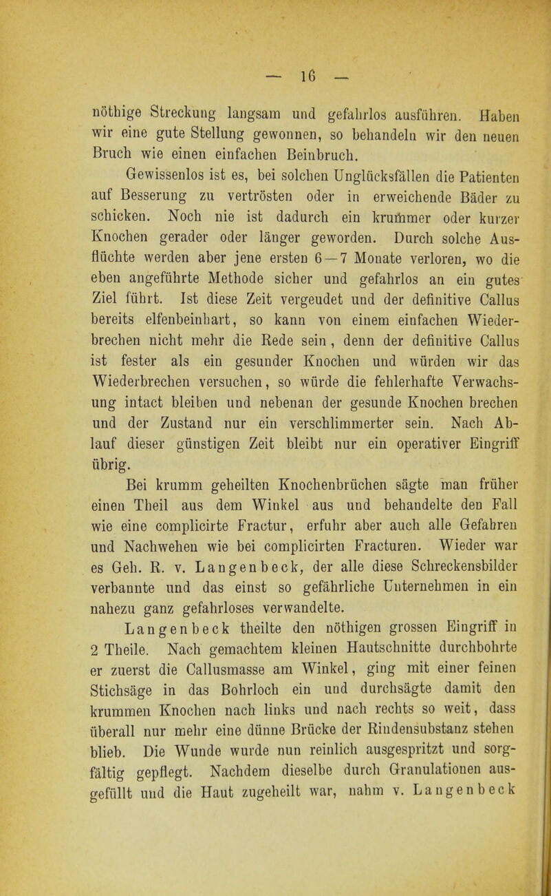 nöthige Streckung langsam und gefahrlos ausführen. Haben wir eine gute Stellung gewonnen, so behandeln wir den neuen Bruch wie einen einfachen Beinbruch. Gewissenlos ist es, bei solchen Unglücksfällen die Patienten auf Besserung zu vertrösten oder in erweichende Bäder zu schicken. Noch nie ist dadurch ein kruöimer oder kurzer Knochen gerader oder länger geworden. Durch solche Aus- fluchte werden aber jene ersten 6 — 7 Monate verloren, wo die eben angeführte Methode sicher und gefahrlos an ein gutes Ziel führt. Ist diese Zeit vergeudet und der definitive Gallus bereits elfenbeinhart, so kann von einem einfachen Wieder- brechen nicht mehr die Rede sein , denn der definitive Gallus ist fester als ein gesunder Knochen und würden wir das Wiederbrechen versuchen, so würde die fehlerhafte Verwachs- ung intact bleiben und nebenan der gesunde Knochen brechen und der Zustand nur ein verschlimmerter sein. Nach Ab- lauf dieser günstigen Zeit bleibt nur ein operativer Eingriff übrig. Bei krumm geheilten Knochenbrüchen sägte man früher einen Theil aus dem Winkel aus und behandelte den Fall wie eine complicirte Fractur, erfuhr aber auch alle Gefabreu und Nach wehen wie bei complicirten Fracturen. Wieder war es Geh. R. v. Langenbeck, der alle diese Schreckensbilder verbannte und das einst so gefährliche Unternehmen in ein nahezu ganz gefahrloses verwandelte. Langenbeck theilte den nöthigen grossen Eingriff in 2 Theile. Nach gemachtem kleinen Hautschnitte durchbohrte er zuerst die Gallusmasse am Winkel, ging mit einer feinen Stichsäge in das Bohrloch ein und durchsägte damit den krummen Knochen nach links und nach rechts so weit, dass überall nur mehr eine dünne Brücke der Rindensubstanz stehen blieb. Die Wunde wurde nun reinlich ausgespritzt und sorg- fältig gepflegt. Nachdem dieselbe durch Granulationen aus- gefüllt und die Haut zugeheilt war, nahm v. Langenbeck