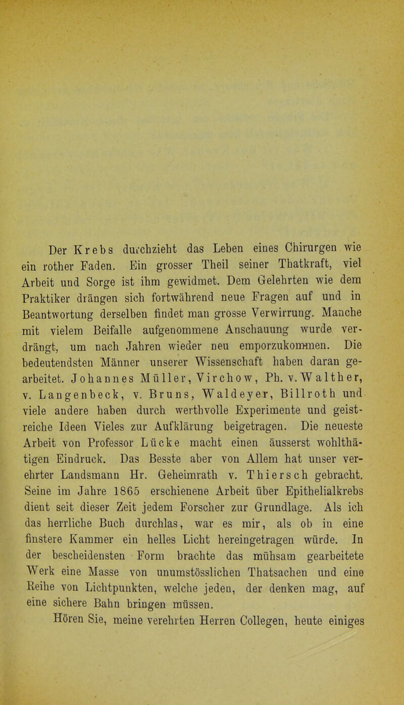 Der Krebs duichzieht das Leben eines Chirurgen wie ein rother Faden. Ein grosser Theil seiner Thatkraft, viel Arbeit und Sorge ist ihm gewidmet. Dem Gelehrten wie dem Praktiker drängen sich fortwährend neue Fragen auf und in Beantwortung derselben findet man grosse Verwirrung. Manche mit vielem Beifalle aufgenommene Anschauung wurde ver- drängt, um nach Jahren wieder neu emporzukonmien. Die bedeutendsten Männer unserer Wissenschaft haben daran ge- arbeitet. Johannes Müller, Vircbow, Ph. v.Walther, V. Langenbeck, v. Bruns, Waldeyer, Billroth und viele andere baben durch werthvolle Experimente und geist- reiche Ideen Vieles zur Aufklärung beigetragen. Die neueste Arbeit von Professor Lücke macht einen äusserst wohlthä- tigen Eindruck. Das Besste aber von Allem hat unser ver- ehrter Landsmann Hr. Geheimrath v. Thiersch gebracht. Seine im Jahre 1865 erschienene Arbeit über Epithelialkrebs dient seit dieser Zeit jedem Forscher zur Grundlage. Als ich das herrliche Buch durchlas, war es mir, als ob in eine finstere Kammer ein helles Licht hereingetragen würde. In der bescheidensten Form brachte das mühsam gearbeitete Werk eine Masse von unumstösslichen Thatsachen und eine Reihe von Lichtpunkten, welche jeden, der denken mag, auf eine sichere Bahn bringen müssen. Hören Sie, meine verehrten Herren Collegen, heute einiges