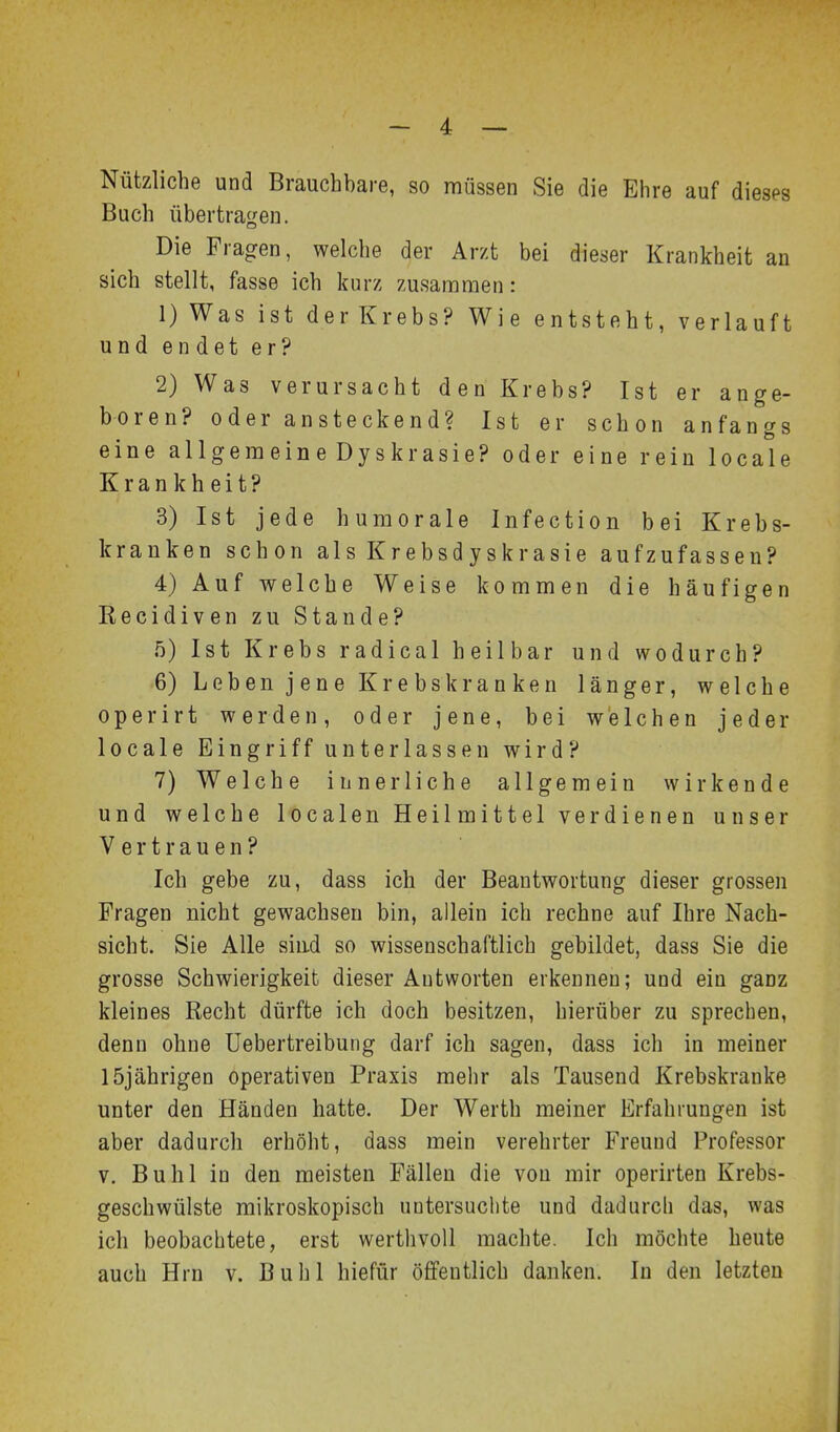 Nützliche und Brauchbare, so müssen Sie die Ehre auf dieses Buch übertragen. Die Fragen, welche der Arzt bei dieser Krankheit an sich stellt, fasse ich kurz zusammen: 1) Was ist der Krebs? Wie entsteht, verlauft und endet er? 2) Was verursacht den Krebs? Ist er ange- boren? oder ansteckend? Ist er schon anfangs eine allgera ein e Dy skrasie? oder eine rein locale Krankheit? 3) Ist jede huraorale Infection bei Krebs- kranken schon alsKrebsdyskrasie aufzufassen? 4) Auf welche Weise kommen die häufigen Kecidiven zu Stande? 5) Ist Krebs radical heilbar und wodurch? 6) Leben jene Krebskranken länger, welche operirt werden, oder jene, bei welchen jeder locale Eingriff unterlassen wird? 7) Welche innerliche allgemein wirkende und welche localen Heilmittel verdienen unser Vertrauen? Ich gebe zu, dass ich der Beantwortung dieser grossen Fragen nicht gewachsen bin, allein ich rechne auf Ihre Nach- sicht. Sie Alle sind so wissenschaftlich gebildet, dass Sie die grosse Schwierigkeit dieser Autworten erkennen; und ein ganz kleines Recht dürfte ich doch besitzen, hierüber zu sprechen, denn ohne üebertreibung darf ich sagen, dass ich in meiner 15jährigen operativen Praxis mehr als Tausend Krebskranke unter den Händen hatte. Der Werth meiner Erfahrungen ist aber dadurch erhöht, dass mein verehrter Freund Professor v. Buhl in den meisten Fällen die von mir operirten Krebs- geschwülste mikroskopisch untersuchte und dadurch das, was ich beobachtete, erst werthvoll machte. Ich möchte heute auch Hrn v. Buhl hiefür öffentlich danken. In den letzten