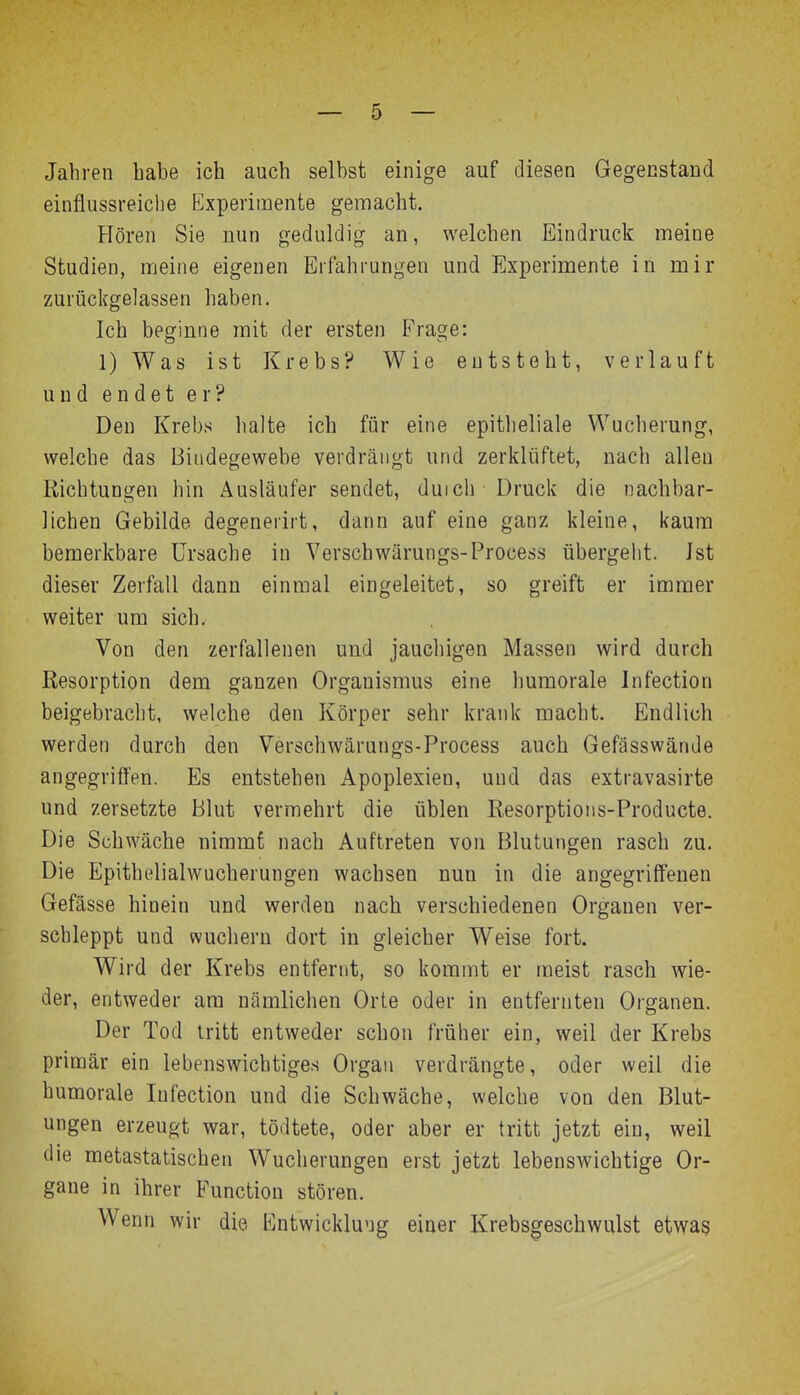 Jahren habe ich auch selbst einige auf diesen Gegenstand einflussreiche Experimente gemacht. Hören Sie nun geduldig an, welchen Eindruck meine Studien, meine eigenen Erfahrungen und Experimente in mir zurüclfgelassen haben. Ich beginne mit der ersten Frage: l)Was ist Krebs? Wie entsteht, verlauft und endet er? Den Krebs halte ich für eine epitlieliale Wucherung, welche das Bindegewebe verdrängt und zerklüftet, nach allen Richtungen hin Ausläufer sendet, duich Druck die nachbar- lichen Gebilde degenerirt, dann auf eine ganz kleine, kaum bemerkbare Ursache in Verschwärungs-Process übergeht. Ist dieser Zerfall dann einmal eingeleitet, so greift er immer weiter um sich. Von den zerfallenen und jaucliigen Massen wird durch Resorption dem ganzen Organismus eine humorale Infection beigebracht, welche den Körper sehr krank macht. Endlich werden durch den Verschwärungs-Process auch Gefässwände angegriffen. Es entstehen Apoplexien, und das extravasirte und zersetzte Blut vermehrt die üblen Resorptions-Producte. Die Schwäche nimmt nach Auftreten von Blutungen rasch zu. Die Epithelialwucherungen wachsen nun in die angegriff'euen Gefässe hinein und werden nach verschiedenen Organen ver- schleppt und wuchern dort in gleicher Weise fort. Wird der Krebs entfernt, so kommt er meist rasch wie- der, entweder am nämlichen Orte oder in entfernten Organen. Der Tod tritt entweder schon früher ein, weil der Krebs primär ein lebenswichtiges Organ verdrängte, oder weil die humorale Infection und die Schwäche, welche von den Blut- ungen erzeugt war, tödtete, oder aber er tritt jetzt ein, weil die metastatischen Wucherungen erst jetzt lebenswichtige Or- gane in ihrer Function stören. Wenn wir die Entwicklung einer Krebsgeschwulst etwas