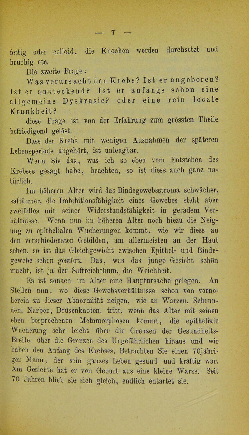 fettig oder colloid, die Knochen werden durchsetzt und brüchig etc. Die zweite Frage: Was verurs acht den Krebs? Ist er angeboren? Ist er ansteckend? Ist er anfangs schon eine allgemeine Dyskrasie? oder eine rein locale Krankheit? diese Frage ist von der Erfahrung zum grössten Theile befriedigend gelöst. Dass der Krebs mit wenigen Ausnahmen der späteren Lebensperiode angehört, ist unleugbar. Weon Sie das, was ich so eben vom Entstehen des Krebses gesagt habe, beachten, so ist diess auch ganz na- türlich. Im höheren Alter wird das Bindegewebsstroma schwächer, saftärmer, die Imbibitionsfähigkeit eines Gewebes steht aber zweifellos mit seiner Widerstandsfähigkeit in geradem Ver- hältnisse. Wenn nun im höheren Alter noch hiezu die Neig- ung zu epithelialen Wucherungen kommt, wie wir diess an den verschiedensten Gebilden, am allermeisten an der Haut sehen, so ist das Gleichgewicht zwischen Epithel- und Binde- gewebe schon gestört. Das, was das junge Gesicht schön macht, ist ja der Saftreichthura, die Weichheit. Es ist sonach im Alter eine Hauptursache gelegen. An Stellen nun, wo diese Gewebsverhältnisse schon von vorne- herein zu dieser Abnormität neigen, wie an Warzen, Schrun- den, Narben, Drüsenknoten, tritt, wenn das Alter mit seinen eben besprochenen Metamorphosen kommt, die epitheliale Wucherung sehr leicht über die Grenzen der Gesundheits- Breite, über die Grenzen des Ungefährlichen hinaus und wir haben den Anfang des Krebses. Betrachten Sie einen TOjähri- gen Mann, der sein ganzes Leben gesund und kräftig war. Am Gesiebte hat er von Geburt aus eine kleine Warze. Seit 70 Jahren blieb sie sich gleich, endlich entartet sie.