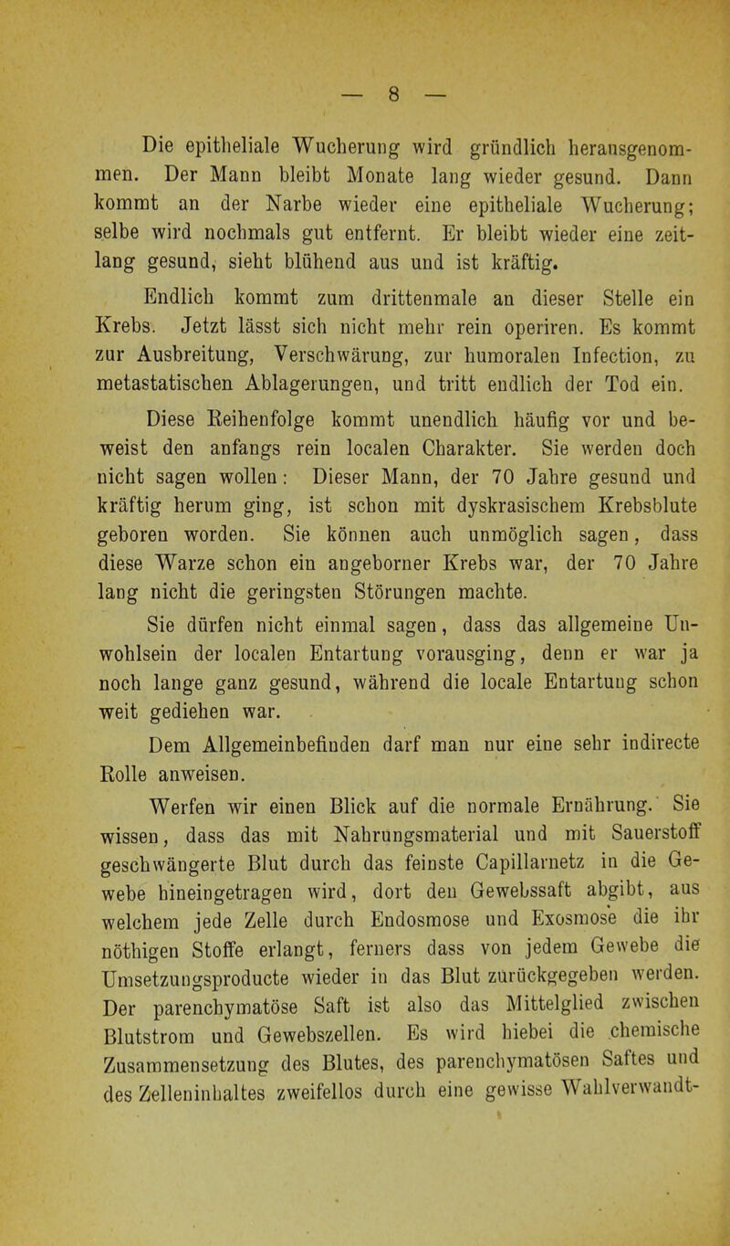 Die epitheliale Wucherung wird gründlich heransgenona- men. Der Mann bleibt Monate lang wieder gesund. Dann kommt an der Narbe wieder eine epitheliale Wucherung; selbe wird nochmals gut entfernt. Er bleibt wieder eine Zeit- lang gesund, sieht blühend aus und ist kräftig. Endlich kommt zum drittenmale an dieser Stelle ein Krebs. Jetzt lässt sich nicht mehr rein operiren. Es kommt zur Ausbreitung, Verschwärung, zur humoralen Infection, zu metastatischen Ablagerungen, und tritt endlich der Tod ein. Diese Reihenfolge kommt unendlich häufig vor und be- weist den anfangs rein localen Charakter. Sie werden doch nicht sagen wollen: Dieser Mann, der 70 Jahre gesund und kräftig herum ging, ist schon mit dyskrasischem Krebsblute geboren worden. Sie können auch unmöglich sagen, dass diese Warze schon ein angeborner Krebs war, der 70 Jahre lang nicht die geringsten Störungen machte. Sie dürfen nicht einmal sagen, dass das allgemeine Un- wohlsein der localen Entartung vorausging, denn er war ja noch lange ganz gesund, während die locale Entartung schon weit gediehen war. Dem Allgemeinbefinden darf man nur eine sehr indirecte Rolle anweisen. Werfen wir einen Blick auf die normale Ernährung. Sie wissen, dass das mit Nahrungsmaterial und mit Sauerstoff geschwängerte Blut durch das feinste Capillarnetz in die Ge- webe hineingetragen wird, dort den Gewebssaft abgibt, aus welchem jede Zelle durch Endosmose und Exosraose die ihr nöthigen Stoffe erlangt, ferners dass von jedem Gewebe die ümsetzungsproducte wieder in das Blut zurückgegeben werden. Der parenchymatöse Saft ist also das Mittelglied zwischen Blutstrom und Gewebszellen. Es wird hiebei die chemische Zusammensetzung des Blutes, des parenchymatösen Saftes und des Zelleninhaltes zweifellos durch eine gewisse Wahlverwandt-