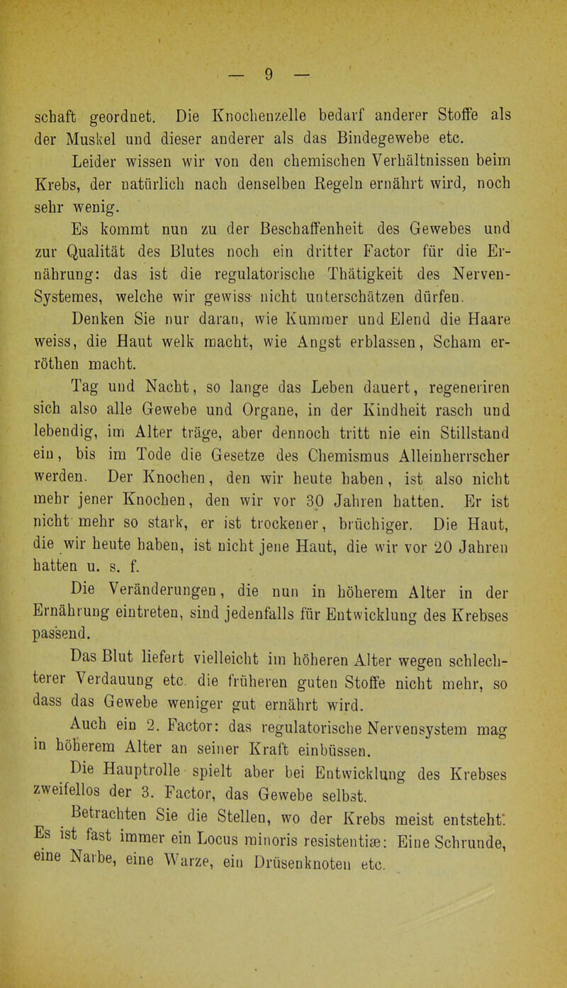 Schaft geordnet. Die Knochenzelle bedarf anderer Stoffe als der Muskel und dieser anderer als das Bindegewebe etc. Leider wissen wir von den chemischen Verhältnissen beim Krebs, der natürlich nach denselben Regeln ernährt wird, noch sehr wenig. Es kommt nun zu der Beschaffenheit des Gewebes und zur Qualität des Blutes noch ein dritter Factor für die Er- nährung: das ist die regulatorische Thätigkeit des Nerven- Systemes, welche wir gewiss- nicht unterschätzen dürfen. Denken Sie nur daran, wie Kummer und Elend die Haare weiss, die Haut welk macht, wie Angst erblassen, Scham er- röthen macht. Tag und Nacht, so lange das Leben dauert, regeneriren sich also alle Gewebe und Organe, in der Kindheit rasch und lebendig, im Alter träge, aber dennoch tritt nie ein Stillstand ein, bis im Tode die Gesetze des Chemismus Alleinherrscher werden. Der Knochen, den wir heute haben, ist also nicht mehr jener Knochen, den wir vor 30 Jahren hatten. Er ist nicht mehr so stark, er ist trockener, brüchiger. Die Haut, die wir heute haben, ist nicht jene Haut, die wir vor 20 Jahren hatten u. s. f. Die Veränderungen, die nun in höherem Alter in der Ernährung eintreten, sind jedenfalls für Entwicklung des Krebses passend. Das Blut liefert vielleicht im höheren Alter wegen schlech- terer Verdauung etc. die früheren guten Stoffe nicht mehr, so dass das Gewebe weniger gut ernährt wird. Auch ein 2. Factor: das regulatorische Nervensystem mag in höherem Alter an seiner Kraft einbüssen. Die Hauptrolle spielt aber bei Entwicklung des Krebses zweifellos der 3. Factor, das Gewebe selbst. ^ Betrachten Sie die Stelleu, wo der Krebs raeist entsteht: Es ist fast immer ein Locus rainoris resistentise: Eine Schrunde, eme Narbe, eine Warze, ein Drüsenkuoten etc.