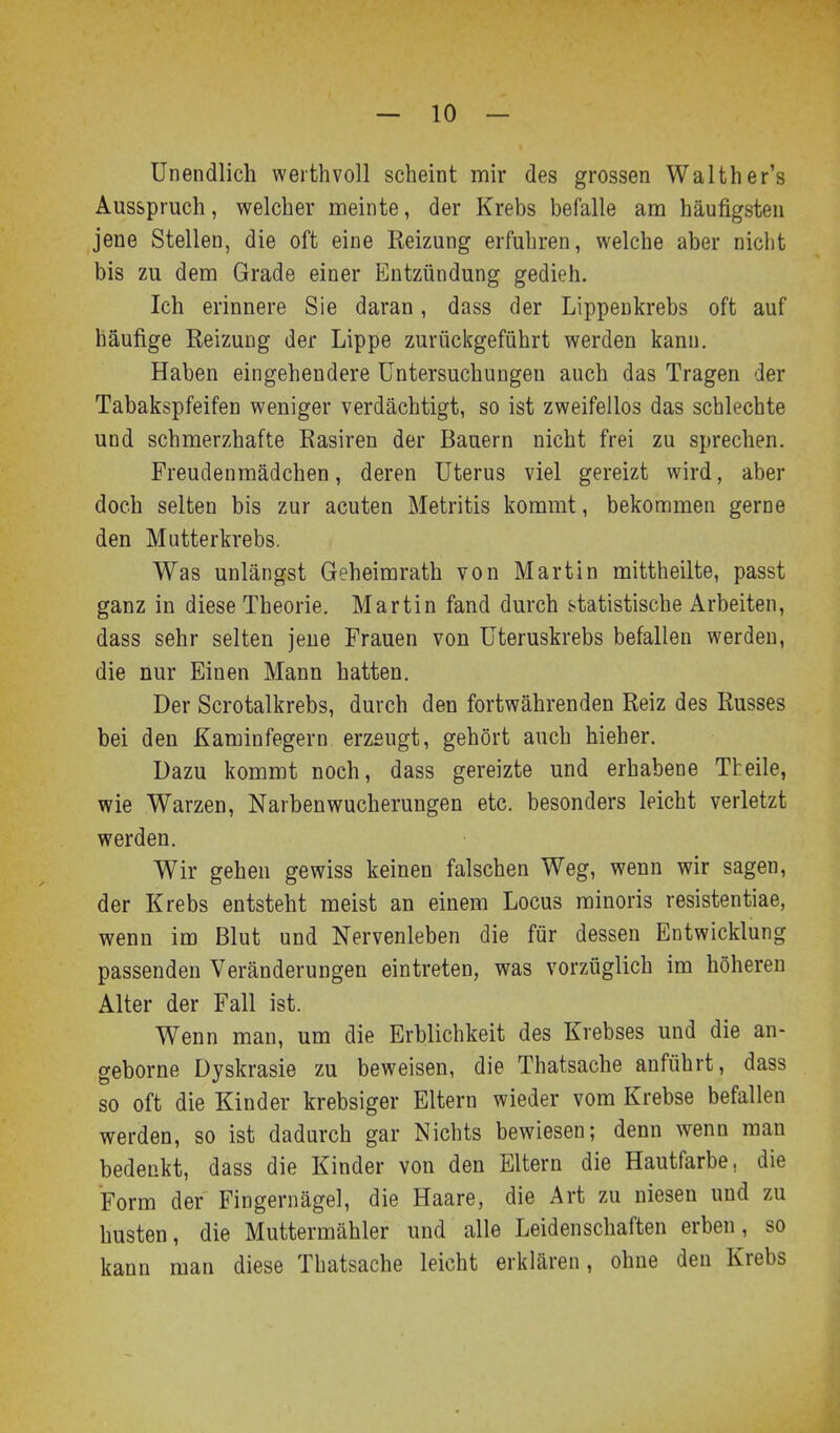 Unendlich werthvoll scheint mir des grossen Waither's Ausspruch, welcher meinte, der Krebs befalle am häufigsten jene Stellen, die oft eine Reizung erfuhren, welche aber nicht bis zu dem Grade einer Entzündung gedieh. Ich erinnere Sie daran, dass der Lippeukrebs oft auf häufige Reizung der Lippe zurückgeführt werden kann. Haben eingehendere Untersuchungen auch das Tragen der Tabakspfeifen weniger verdächtigt, so ist zweifellos das schlechte und schmerzhafte Rasiren der Bauern nicht frei zu sprechen. Freudenmädchen, deren Uterus viel gereizt wird, aber doch selten bis zur acuten Metritis konarat, bekommen gerne den Mutterkrebs. Was unlängst Geheimrath von Martin mittheilte, passt ganz in diese Theorie. Martin fand durch statistische Arbeiten, dass sehr selten jene Frauen von Uteruskrebs befallen werden, die nur Einen Mann hatten. Der Scrotalkrebs, durch den fortwährenden Reiz des Russes bei den Kaminfegern erzeugt, gehört auch hieher. Dazu kommt noch, dass gereizte und erhabene Theile, wie Warzen, Narbenwucherungen etc. besonders leicht verletzt werden. Wir gehen gewiss keinen falschen Weg, wenn wir sagen, der Krebs entsteht meist an einem Locus rainoris resistentiae, wenn im Blut und Nervenleben die für dessen Entwicklung passenden Veränderungen eintreten, was vorzüglich im höheren Alter der Fall ist. Wenn man, um die Erblichkeit des Krebses und die an- geborne Dyskrasie zu beweisen, die Thatsache anführt, dass so oft die Kinder krebsiger Eltern wieder vom Krebse befallen werden, so ist dadurch gar Nichts bewiesen; denn wenn man bedenkt, dass die Kinder von den Eltern die Hautfarbe, die Form der Fingernägel, die Haare, die Art zu niesen und zu husten, die Muttermähler und alle Leidenschaften erben, so kann man diese Thatsache leicht erklären, ohne den Krebs