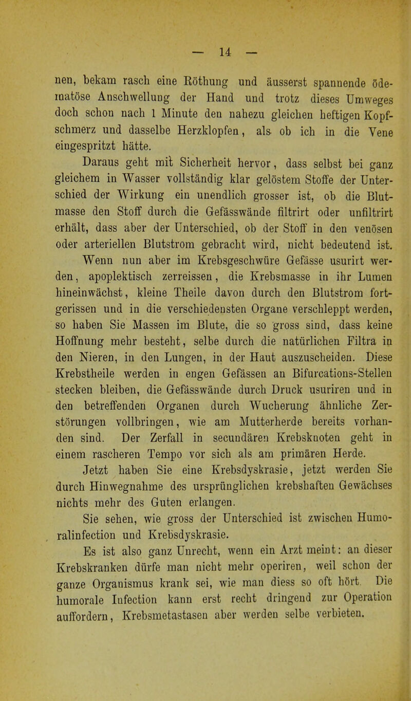 nen, bekam rasch eine Röthung und äusserst spannende öde- matöse Anschwellung der Hand und trotz dieses Umweges doch schon nach 1 Minute den nahezu gleichen heftigen Kopf- schmerz und dasselbe Herzklopfen, als ob ich in die Vene eingespritzt hätte. Daraus geht mil Sicherheit hervor, dass selbst bei ganz gleichem in Wasser vollständig klar gelöstem Stoffe der Unter- schied der Wirkung ein unendlich grosser ist, ob die Blut- masse den Stoff durch die Gefässwände filtrirt oder unfiltrirt erhält, dass aber der Unterschied, ob der Stoff in den venösen oder arteriellen Blutstrom gebracht wird, nicht bedeutend ist. Wenn nun aber im Krebsgeschwüre Gefässe usurirt wer- den , apoplektisch zerreissen, die Krebsmasse in ihr Lumen hineinwächst, kleine Theile davon durch den Blutstrom fort- gerissen und in die verschiedensten Organe verschleppt werden, so haben Sie Massen im Blute, die so gross sind, dass keine Hoffnung mehr besteht, selbe durch die natürlichen Filtra in den Nieren, in den Lungen, in der Haut auszuscheiden. Diese Krebstheile werden in engen Gefässen an Bifurcations-Stelleu stecken bleiben, die Gefässwände durch Druck usuriren und in den betreffenden Organen durch Wucherung ähnliche Zer- störungen vollbringen, wie am Mutterherde bereits vorhan- den sind. Der Zerfall in secundären Krebsknoten geht in einem rascheren Tempo vor sich als am primären Herde. Jetzt haben Sie eine Krebsdyskrasie, jetzt werden Sie durch Hinwegnahme des ursprünglichen krebshaften Gewächses nichts mehr des Guten erlangen. Sie sehen, wie gross der Unterschied ist zwischen Humo- ralinfection und Krebsdyskrasie. Es ist also ganz Unrecht, wenn ein Arzt meint: an dieser Krebskranken dürfe man nicht mehr operiren, weil schon der ganze Organismus krank sei, wie man diess so oft hört Die humorale Infection kann erst recht dringend zur Operation auffordern, Krebsmetastasen aber werden selbe verbieten.