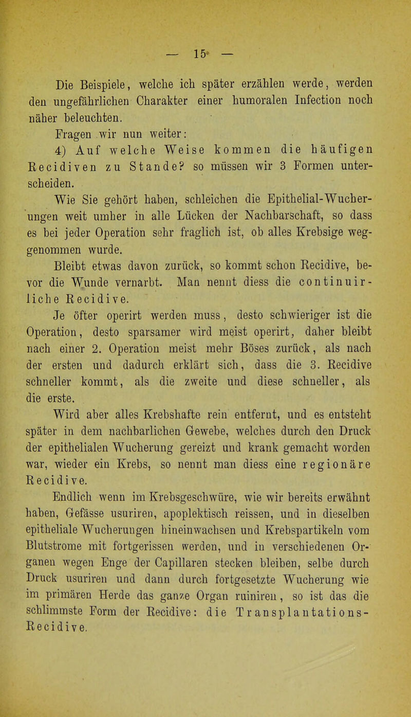 — 15* — Die Beispiele, welche ich später erzählen werde, werden den ungefährlichen Charakter einer humoralen Infection noch näher beleuchten. Fragen wir nun weiter: 4) Auf welche Weise kommen die häufigen Recidiven zu Stande? so müssen wir 3 Formen unter- scheiden. Wie Sie gehört haben, schleichen die Epithelial-Wucher- ungen weit umher in alle Lücken der Nachbarschaft, so dass es bei jeder Operation sehr fraglich ist, ob alles Krebsige weg- genommen wurde. Bleibt etwas davon zurück, so kommt schon Recidive, be- vor die Wunde vernarbt. Man nennt diess die continuir- licheRecidive. Je öfter operirt werden muss, desto schwieriger ist die Operation, desto sparsamer wird meist operirt, daher bleibt nach einer 2. Operation meist mehr Böses zurück, als nach der ersten und dadurch erklärt sich, dass die 3. Recidive schneller kommt, als die zweite und diese schneller, als die erste. Wird aber alles Krebshafte rein entfernt, und es entsteht später in dem nachbarlichen Gewebe, welches durch den Druck der epithelialen Wucherung gereizt und krank gemacht worden war, wieder ein Krebs, so nennt man diess eine regionäre Recidive. Endlich wenn im Krebsgeschwüre, wie wir bereits erwähnt haben, Gefässe usuriren, apoplektisch reissen, und in dieselben epitheliale Wucherungen hineinwachsen und Krebspartikeln vom Blutstrome mit fortgerissen werden, und in verschiedenen Or- ganen wegen Enge der Capillaren stecken bleiben, selbe durch Druck usuriren und dann durch fortgesetzte Wucherung wie im primären Herde das gan/e Organ ruinireu, so ist das die schlimmste Form der Recidive: die Transplantations- Recidive,