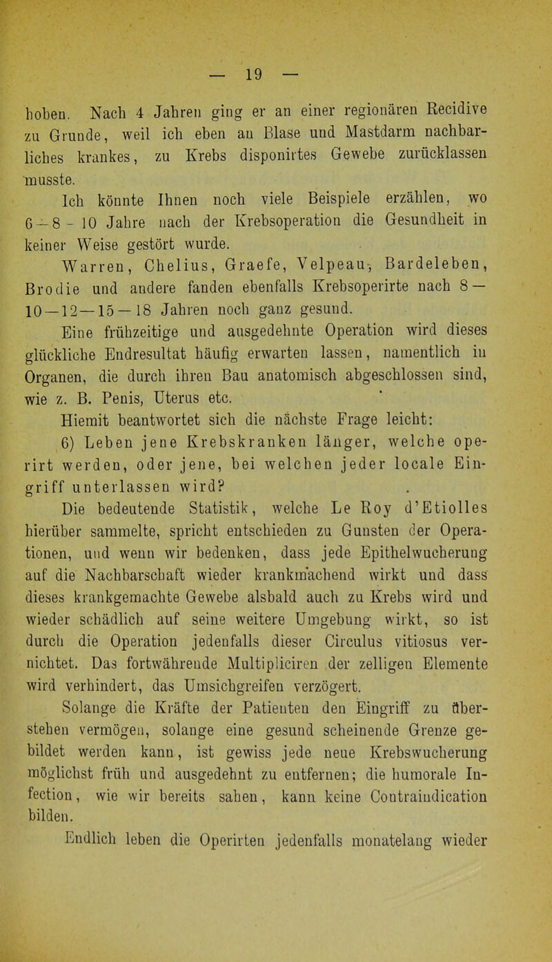 hoben. Nach 4 Jahren ging er an einer regionären Recidive zu Grunde, weil ich eben au Blase und Mastdarm nachbar- liches krankes, zu Krebs disponirtes Gewebe zurücklassen musste. Ich könnte Ihnen noch viele Beispiele erzählen, wo G-8- 10 Jahre nach der Krebsoperation die Gesundheit in keiner Weise gestört wurde. Warren, Chelius, Graefe, Velpeau-, Bardeleben, Brodie und andere fanden ebenfalls Krebsoperirte nach 8 — 10 — 12 — 15—18 Jahren noch ganz gesund. Eine frühzeitige und ausgedehnte Operation wird dieses glückliche Endresultat häufig erwarten lassen, namentlich iu Organen, die durch ihren Bau anatomisch abgeschlossen sind, wie z. B. Penis, Uterus etc. Hiemit beantwortet sich die nächste Frage leicht: 6) Leben jene Krebskranken länger, welche ope- rirt werden, oder jene, bei welchen jeder locale Ein- griff unterlassen wird? Die bedeutende Statistik, welche Le Roy d'Etiolles hierüber sammelte, spricht entschieden zu Gunsten der Opera- tionen, und wenn wir bedenken, dass jede Epithelwucherung auf die Nachbarschaft wieder krankmachend wirkt und dass dieses krankgemachte Gewebe alsbald auch zu Krebs wird und wieder schädlich auf seine weitere Umgebung wirkt, so ist durch die Operation jedenfalls dieser Circulus vitiosus ver- nichtet. Das fortwährende Multipliciren der zelligen Elemente wird verhindert, das Umsichgreifen verzögert. Solange die Kräfte der Patienten den Eingriff zu über- stehen vermögen, solange eine gesund scheinende Grenze ge- bildet werden kann, ist gewiss jede neue Krebswucherung möglichst früh und ausgedehnt zu entfernen; die humorale In- fection, wie wir bereits sahen, kann keine Contraiudication bilden. Endlich leben die Operirten jedenfalls monatelang wieder