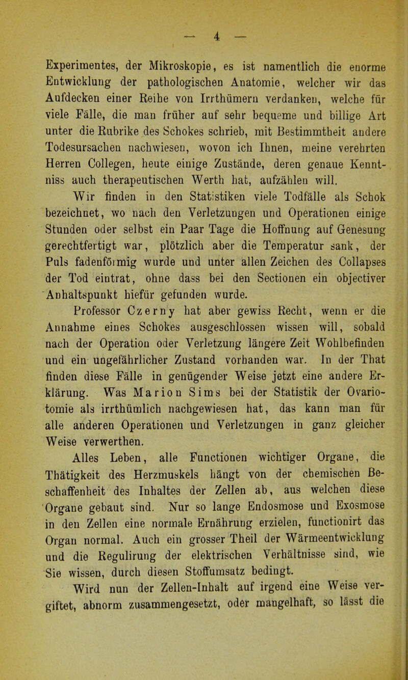 Experimentes, der Mikroskopie, es ist namentlich die enorme Entwicklung der pathologischen Anatomie, welcher wir das Aufdecken einer Reihe von Irrthümern verdanken, welche für viele Fälle, die man früher auf sehr bequeme und billige Art unter die Kubrike des Schokes schrieb, mit Bestimmtheit andere Todesursachen nachwiesen, wovon ich Ihnen, meine verehrten Herren Collegen, heute einige Zustände, deren genaue Kennt- niss auch therapeutischen Werth hat, aufzählen will. Wir finden in den Statistiken viele Todfälle als Schok bezeichnet, wo nach den Verletzungen und Operationen einige Stunden oder selbst ein Paar Tage die Hoffnung auf Genesung gerechtfertigt war, plötzlich aber die Temperatur sank, der Puls fadenförmig wurde und unter allen Zeichen des Collapses der Tod eintrat, ohne dass bei den Sectionen ein objectiver Anhaltspunkt hiefür gefunden wurde. Professor Czerny hat aber gewiss Recht, wenn er die Annahme eines Schokes ausgeschlossen wissen will, sobald nach der Operation oder Verletzung längere Zeit Wohlbefinden und ein ungefährlicher Zustand vorhanden war. In der That finden diese Fälle in genügender Weise jetzt eine andere Er- klärung. Was Marion Sims bei der Statistik der Ovario- tomie als irrthümlich nachgewiesen hat, das kann man für alle anderen Operationen und Verletzungen in ganz gleicher Weise verwerthen. Alles Leben, alle Functionen wichtiger Orgaue, die Thätigkeit des Herzmuskels hängt von der chemischen Be- schaffenheit des Inhaltes der Zellen ab, aus welchen diese Organe gebaut sind. Nur so lange Endosmose und Exosmose in den Zellen eine normale Ernährung erzielen, functionirt das Organ normal. Auch ein grosser Theil der Wärmeentwicklung und die Regulirung der elektrischen Verhältnisse sind, wie Sie wissen, durch diesen Stoffumsatz bedingt. Wird nun der Zellen-Inhalt auf irgend eine Weise ver- giftet, abnorm zusammengesetzt, oder mangelhaft, so lässt die