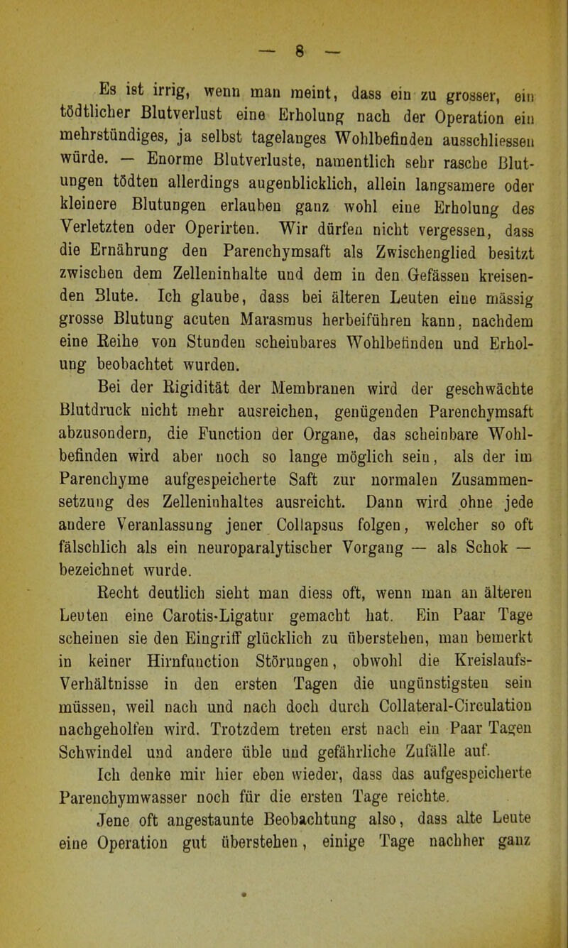 Es ist irrig, wenn man raeint, dass ein zu grosser, ein tödtlicher Blutverlust eine Erholung nach der Operation ein mehrstündiges, ja selbst tagelanges Wohlbefinden ausschliessen würde. — Enorme Blutverluste, namentlich sehr rasche Blut- ungen tödten allerdings augenblicklich, allein langsamere oder kleinere Blutungen erlauben ganz wohl eine Erholung des Verletzten oder Operirten. Wir dürfen nicht vergessen, dass die Ernährung den Parenchymsaft als Zwischenglied besitzt zwischen dem Zelleninhalte und dem in den Gefässen kreisen- den Blute. Ich glaube, dass bei älteren Leuten eine massig grosse Blutung acuten Marasmus herbeiführen kann, nachdem eine Reihe von Stunden scheinbares Wohlbetinden und Erhol- ung beobachtet wurden. Bei der Kigidität der Membranen wird der geschwächte Blutdruck nicht mehr ausreichen, genügenden Parenchymsaft abzusondern, die Function der Organe, das scheinbare Wohl- befinden wird aber noch so lange möglich sein, als der im Parenchyme aufgespeicherte Saft zur normalen Zusammen- setzung des Zelleniuhaltes ausreicht. Dann wird ohne jede andere Veranlassung jener Collapsus folgen, welcher so oft fälschlich als ein neuroparalytischer Vorgang — als Schok — bezeichnet wurde. Recht deutlich sieht man diess oft, wenn man an älteren Leuten eine Carotis-Ligatur gemacht hat. Bin Paar Tage scheinen sie den Eingriff glücklich zu überstehen, man bemerkt in keiner Hirnfunction Störungen, obwohl die Kreislaufs- Verhältnisse in den ersten Tagen die ungünstigsten sein müssen, weil nach und nach doch durch Collateral-Circulation nachgeholfen wird. Trotzdem treten erst nach ein Paar Tao:en Schwindel und andere üble und gefährliche Zufälle auf. Ich denke mir hier eben wieder, dass das aufgespeicherte Parenchymwasser noch für die ersten Tage reichte. Jene oft augestaunte Beobachtung also, dass alte Leute eine Operation gut überstehen, einige Tage nachher ganz