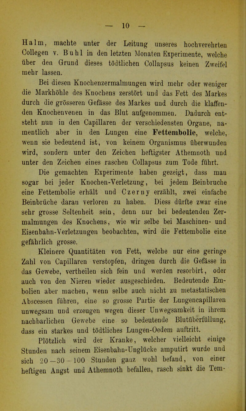 Halm, machte unter der Leitung unseres hochverehrten Collegen v. Buhl in den letzten Monaten Experimente, welche über den Grund dieses tödtlichen Collapsus keinen Zweifel mehr lassen. Bei diesen Knochenzermalmungen wird mehr oder weniger die Markhöhle des Knochens zerstört und das Fett des Markes durch die grösseren Gefässe des Markes und durch die klaffen- den Knochenvenen in das Blut aufgenommen. Dadurch ent- steht nun in den Capillaren der verschiedensten Organe, na- mentlich aber in den Lungen eine Fettembolie, welche, wenn sie bedeutend ist, von keinem Organismus überwunden wird, sondern unter den Zeichen heftigster Athemnoth und unter den Zeichen eines raschen Collapsus zum Tode führt. Die gemachten Experimente haben gezeigt, dass man sogar bei jeder Knochen-Verletzung, bei jedem Beinbruche eine Fettembolie erhält und Czerny erzählt, zwei einfache Beinbrüche daran verloren zu haben. Diess dürfte zwar eine sehr grosse Seltenheit sein, denn nur bei bedeutenden Zer- malmungen des Knochens, wie wir selbe bei Maschinen- und Eisenbahn-Verletzungen beobachten, wird die Fettembolie eine gefährlich grosse. Kleinere Quantitäten von Fett, welche nur eine geringe Zahl von Capillaren verstopfen, dringen durch die Gefässe in das Gewebe, vertheilen sich fein und werden resorbirt, oder auch von den Nieren wieder ausgeschieden. Bedeutende Em- bolien aber machen, wenn selbe auch nicht zu metastatischen Abscessen führen, eine so grosse Partie der Lungencapillaren unwegsam und erzeugen wegen dieser Unwegsamkeit in ihrem nachbarlichen Gewebe eine so bedeutende Blutüberfällung, dass ein starkes und tödtliches Luugen-Oedem auftritt. Plötzlich wird der Kranke, welcher vielleicht einige Stunden nach seinem Eisenbahn-Unglücke amputirt wurde und sich 20—30 - 100 Stunden ganz wohl befand, von einer heftigen Angst und Athemnoth befallen, rasch sinkt die Tem-