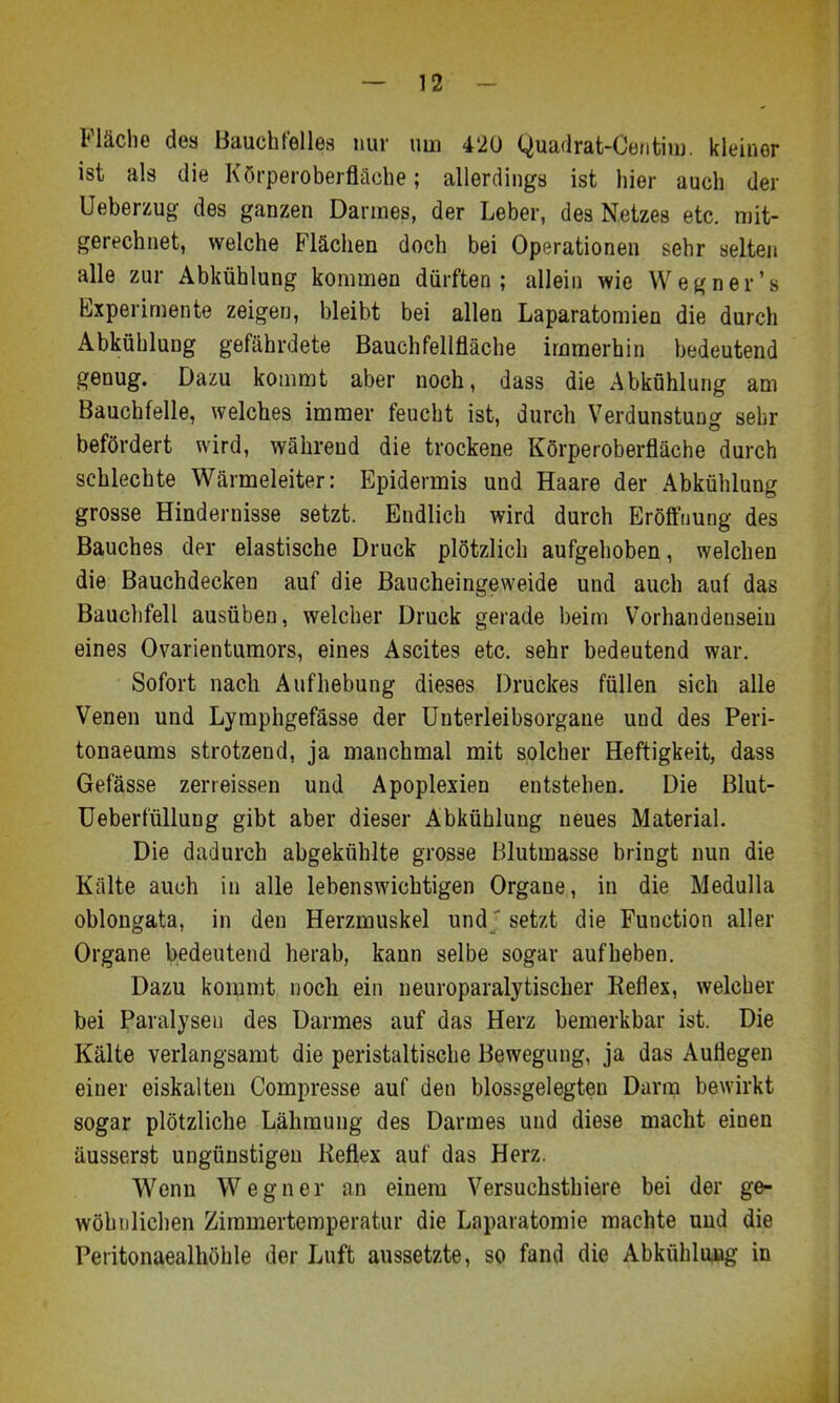 Fläche des Bauchfelles nur um 420 Quaflrat-Centiiu. kleiner ist als die Körperoberfläohe; allerdings ist hier auch der üeberzug des ganzen Darraes, der Leber, des Netzes etc. mit- gerechnet, welche Flächen doch bei Operationen sehr selten alle zur Abkühlung kommen dürften; allein wie Wegner's Experimente zeigen, bleibt bei allen Laparatomien die durch Abkühlung gefährdete Bauchfellfläche immerbin bedeutend genug. Dazu kommt aber noch, dass die Abkühlung am Bauchfelle, welches immer feucht ist, durch Verdunstung sehr befördert wird, während die trockene Körperoberfläche durch schlechte Wärmeleiter: Epidermis und Haare der Abkühlung grosse Hindernisse setzt. Endlich wird durch Eröffnung des Bauches der elastische Druck plötzlich aufgehoben, welchen die Bauchdecken auf die Baucheingeweide und auch auf das Bauclifell ausüben, welcher Druck gerade beim Vorhandensein eines Ovarienturaors, eines Ascites etc. sehr bedeutend war. Sofort nach Aufhebung dieses Druckes füllen sich alle Venen und Lymphgefässe der Unterleibsorgane und des Peri- tonaeums strotzend, ja manchmal mit solcher Heftigkeit, dass Gefässe zerreissen und Apoplexien entstehen. Die Blut- üeberfüllung gibt aber dieser Abkühlung neues Material. Die dadurch abgekühlte grosse Blutmasse bringt nun die Kälte auch in alle lebenswichtigen Organe, in die Medulla oblongata, in den Herzmuskel und ' setzt die Function aller Organe bedeutend herab, kann selbe sogar aufheben. Dazu kommt noch ein neuroparalytischer Reflex, welcher bei Paralysei] des Darmes auf das Herz bemerkbar ist. Die Kälte verlangsamt die peristaltische Bewegung, ja das Auflegen einer eiskalten Compresse auf den blossgelegten Darm bewirkt sogar plötzliche Lähmung des Darmes und diese macht einen äusserst ungünstigen Reflex auf das Herz. Wenn Wegner an einem Versuchsthiere bei der ge- wöhnlichen Zimmertemperatur die Laparatomie machte und die Peritonaealhöhle der Luft aussetzte, so fand die Abkühlung in