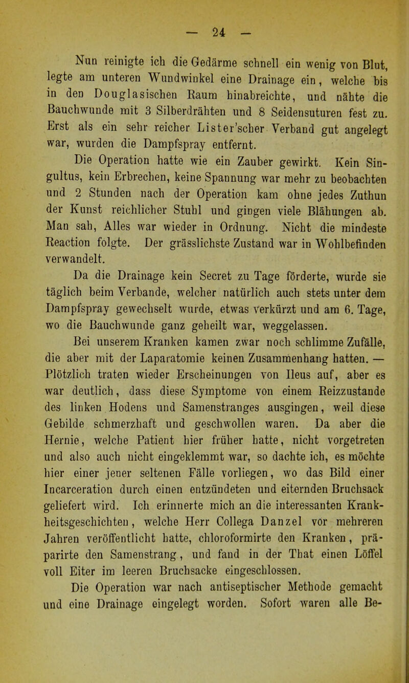 Nun reinigte ich die Gedärme schnell ein wenig von Blut, legte am unteren Wundwinkel eine Drainage ein, welche bis in den Douglasischen Raum hinabreichte, und nähte die Bauchwunde mit 3 Silberdrähten und 8 Seidensuturen fest zu. Erst als ein sehr reicher Lister'scher Verband gut angelegt war, wurden die Dampfspray entfernt. Die Operation hatte wie ein Zauber gewirkt. Kein Sin- gultus, kein Erbrechen, keine Spannung war mehr zu beobachten und 2 Stunden nach der Operation kam ohne jedes Zuthun der Kunst reichlicher Stuhl und gingen viele Blähungen ab. Man sah, Alles war wieder in Ordnung. Nicht die mindeste Reaction folgte. Der grässlichste Zustand war in Wohlbefinden verwandelt. Da die Drainage kein Secret zu Tage förderte, wurde sie täglich beim Verbände, welcher natürlich auch stets unter dem Dampfspray gewechselt wurde, etwas verkürzt und am 6, Tage, wo die Bauchwunde ganz geheilt war, weggelassen. Bei unserem Kranken kamen zwar noch schlimme Zufälle, die aber mit der Laparatomie keinen Zusammenhang hatten. — Plötzlich traten wieder Erscheinungen von Ileus auf, aber es war deutlich, dass diese Symptome von einem Reizzustande des linken Hodens und Samenstranges ausgingen, weil diese Gebilde schmerzhaft und geschwollen waren. Da aber die Hernie, welche Patient hier früher hatte, nicht vorgetreten und also auch nicht eingeklemmt war, so dachte ich, es möchte hier einer jener seltenen Fälle vorliegen, wo das Bild einer Incarceration durch einen entzündeten und eiternden Bruchsack geliefert wird. Ich erinnerte mich an die interessanten Krank- heitsgeschichteu, welche Herr Collega Danzel vor mehreren Jahren veröffentlicht hatte, chloroformirte den Kranken, prä- parirte den Samenstrang, und fand in der That einen Lölfel voll Eiter im leeren Bruchsacke eingeschlossen. Die Operation war nach antiseptischer Methode gemacht und eine Drainage eingelegt worden. Sofort waren alle Be-