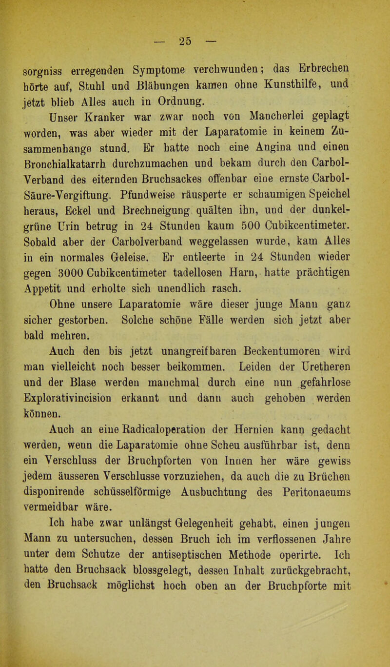 sorgniss erregenden Synaptome verchwunden; das Erbrechen hörte auf, Stuhl und Blähungen kamen ohne Kunsthilfe, und jetzt blieb Alles auch in Ordnung. Unser Kranker war zwar noch von Mancherlei geplagt worden, was aber wieder mit der Laparatomie in keinem Zu- sammenhange stund. Er hatte noch eine Angina und einen Bronchialkatarrh durchzumachen und bekam durch den Carbol- Verband des eiternden Bruchsackes offenbar eine ernste Carbol- Säure-Vergiftung. Pfundweise räusperte er schaumigen Speichel heraus, Eckel und Brechneigung quälten ihn, und der dunkel- grüne Urin betrug in 24 Stunden kaum 500 Cubikcentimeter. Sobald aber der Carbolverband weggelassen wurde, kam Alles in ein normales Geleise. Er entleerte in 24 Stunden wieder gegen 3000 Cubikcentimeter tadellosen Harn, hatte prächtigen Appetit und erholte sich unendlich rasch. Ohne unsere Laparatomie wäre dieser junge Manu ganz sicher gestorben. Solche schöne Fälle werden sich jetzt aber bald mehren. Auch den bis jetzt unangreifbaren Beckentumoren wird man vielleicht noch besser beikommen. Leiden der Uretheren und der Blase werden manchmal durch eine nun gefahrlose Explorativincision erkannt und dann auch gehoben werden können. Auch an eine Eadicaloperation der Hernien kann gedacht werden, wenn die Laparatomie ohne Scheu ausführbar ist, denn ein Verschluss der Bruchpforten von Innen her wäre gewiss jedem äusseren Verschlusse vorzuziehen, da auch die zu Brüchen disponirende schüsseiförmige Ausbuchtung des Peritonaeums vermeidbar wäre. Ich habe zwar unlängst Gelegenheit gehabt, einen j ungen Mann zu untersuchen, dessen Bruch ich im verflossenen Jahre unter dem Schutze der antiseptischen Methode operirte. Ich hatte den Bruchsack blossgelegt, dessen Inhalt zurückgebracht, den Bruchsack möglichst hoch oben an der Bruchpforte mit