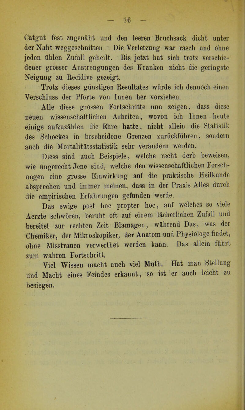 Catgut fest zugenäht und den leeren Bruchsack dicht unter der Naht weggeschnitten. Die Verletzung war rasch und ohne jeden üblen Zufall geheilt. Bis jetzt hat sich trotz verschie- dener grosser Anstrengungen des Kranken nicht die geringste Neigung zu Recidive gezeigt. Trotz dieses günstigen Resultates würde ich dennoch einen Verschluss der Pforte von Innen her vorziehen. Alle diese grossen Fortschritte nun zeigen, dass diese neuen wissenschaftlichen Arbeiten, wovon ich Ihnen heute einige aufzuzählen die Ehre hatte, nicht allein die Statistik des Schockes in bescheidene Grenzen zurückführen, sondern auch die Mortalitätsstatistik sehr verändern werden. Diess sind auch Beispiele, welche recht derb beweisen, wie ungerecht Jene sind, welche den wissenschaftlichen Forsch- ungen eine grosse Einwirkung auf die praktische Heilkunde absprechen und immer meinen, dass in der Praxis Alles durch die empirischen Erfahrungen gefunden werde. Das ewige post hoc propter hoc, auf welches so viele Aerzte schwören, beruht oft auf einem lächerlichen Zufall und bereitet zur rechten Zeit Blamagen, während Das, was der Chemiker, der Mikroskopiker, der Anatom und Physiologe findet, ohne Misstrauen verwerlhet werden kann. Das allein führt zum wahren Fortschritt. Viel Wissen macht auch viel Muth. Hat man Stellung und Macht eines Feindes erkannt, so ist er auch leicht zu besiegen.