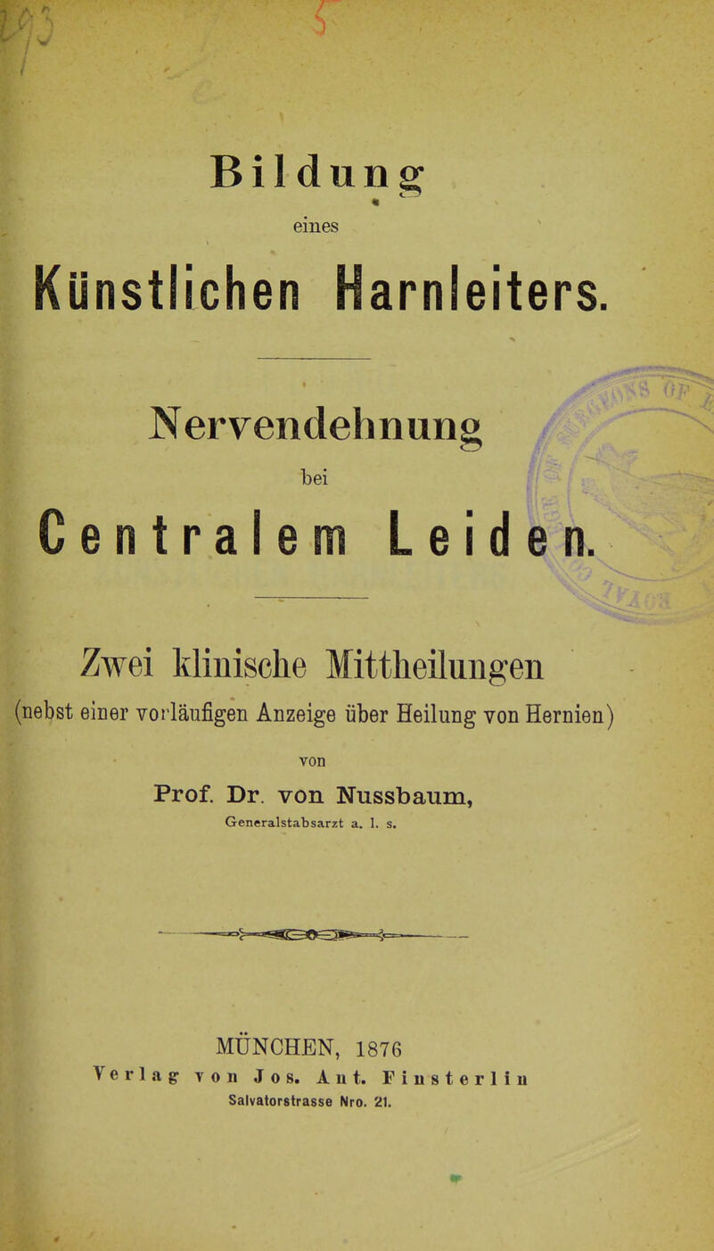 Bildung « eines Künstlichen Harnleiters. Nervendehnung bei ^ Centralem Leiden. Zwei klinische Mittlieiluiigen (nebst einer vorläufigen Anzeige über Heilung von Hernien) von Prof. Dr. von Nussbaum, Generalstabsarzt a. 1. s. Verlag- MÜNCHEN, 1876 von Jos. Auf. Finsterlin Salvatorstrasse Nro. 21.