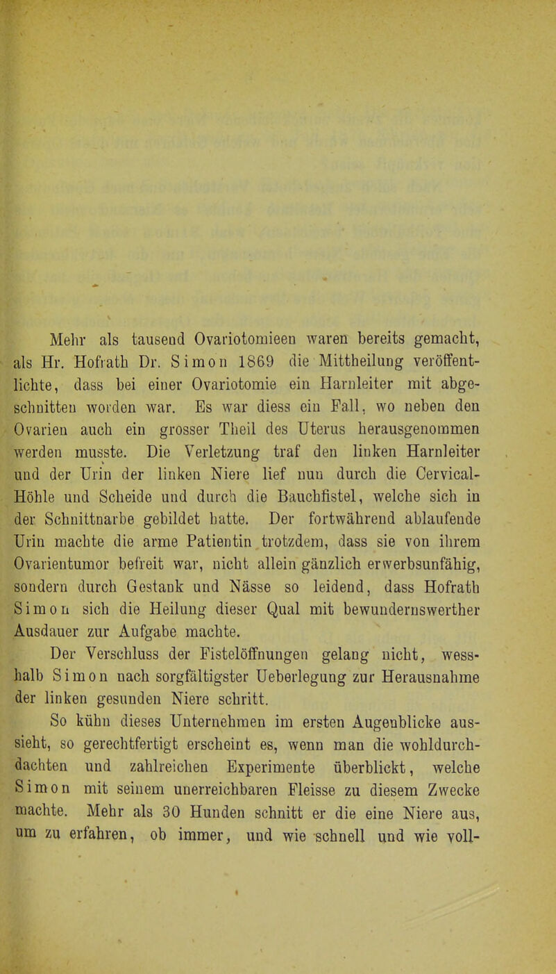 Mehr als tauseud Ovariotoruieen waren bereits gemacht, als Hr. HotVath Dr. Simon 1869 die Mittheilung veröffent- lichte, dass bei einer Ovariotomie ein Harnleiter mit abge- schnitten worden war. Es war diess ein Fall, wo neben den Ovarien auch ein grosser Tiieil des Uterus herausgenommen werden musste. Die Verletzung traf den linken Harnleiter und der Urin der linken Niere lief nun durch die Cervical- Höhle und Scheide und durch die Bauchfistel, welche sich in der Schnittnarbe gebildet hatte. Der fortwährend ablaufende Urin machte die arme Patientin trotzdem, dass sie von ihrem Ovarientumor befreit war, nicht allein gänzlich erwerbsunfähig, sondern durch Gestank und Nässe so leidend, dass Hofrath Simon sich die Heilung dieser Qual mit bewunderuswerther Ausdauer zur Aufgabe machte. Der Verschluss der Fistelöffnungen gelang nicht, wess- halb Simon nach sorgfältigster Ueberlegung zur Herausnahme der linken gesunden Niere schritt. So kühn dieses Unternehmen im ersten Augenblicke aus- sieht, so gerechtfertigt erscheint es, wenn man die wohldurch- dachten und zahlreichen Experimente überblickt, welche Simon mit seinem unerreichbaren Fleisse zu diesem Zwecke machte. Mehr als 30 Hunden schnitt er die eine Niere aus, um zu erfahren, ob immer, und wie schnell und wie voll-