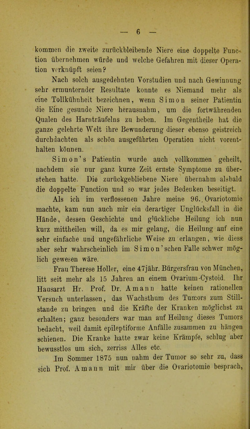 kommen die zweite zuräckbleibende Niere eine doppelte Func- tion übernehmen würde und welche Gefahren mit dieser Opera- tion verknüpft seien? Nach solch ausgedehnten Vorstudien und nach Gewinnung sehr ermunternder Kesultate konnte es Niemand mehr als eine Tollkühnheit bezeichnen, wenn Simon seiner Patientin die Eine gesunde Niere herausnahm, um die fortwährenden Qualen des Harnträufeins zu heben. Im Gegentheile hat die ganze gelehrte Welt ihre Bewunderung dieser ebenso geistreich durchdachten als schön ausgeführten Operation nicht vorent- halten können. Simonis Patientin wurde auch vollkommen geheilt, nachdem sie nur ganz kurze Zeit ernste Symptome zu über- stehen hatte. Die zurückgebliebene Niere übernahm alsbald die doppelte Function und so war jedes Bedenken beseitigt. Als ich im verflossenen Jahre meine 96., Ovariotomie machte, kam nun auch mir ein derartiger Unglücksfall in die Hände, dessen Geschichte und glückliche Heilung ich nun kurz mittheilen will, da es mir gelang, die Heilung auf eine sehr einfache und ungefährliche Weise zu erlangen, wie diess aber sehr wahrscheinlich im S i m o n' sehen Falle schwer mög- lich gewesen wäre. Frau Therese Holler, eine 47jähr. Bürgersfrau von München, litt seit mehr als 15 Jahren an einem Ovarium-Cystoid. Ihr Hausarzt Hr. Prof. Dr. Amann hatte keinen rationellen Versuch unterlassen, das Wachsthum des Tumors zum Still- stande zu bringen und die Kräfte der Kranken möglichst zu erhalten; ganz besonders war man auf Heilung dieses Tumors bedacht, weil damit epileptiforme Anfälle zusammen zu hängen schienen. Die Kranke hatte zwar keine Krämpfe, schlug aber bewusstlos um sich, zerriss Alles etc. Im Sommer 1875 nun uahm der Tumor so sehr zu, dass sich Prof. Amann mit mir über die Ovariotomie besprach,