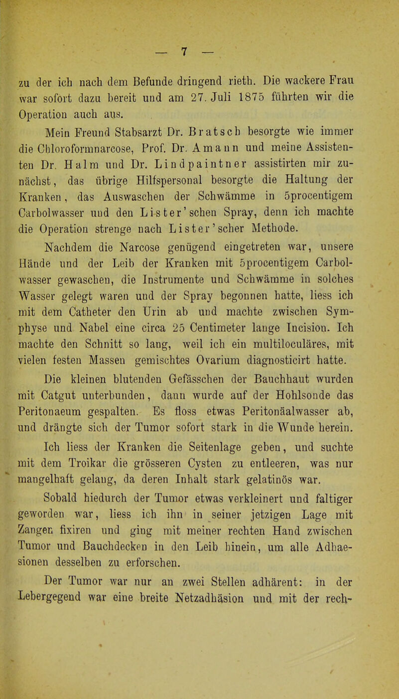 zu der ich nach dem Befunde dringend rieth. Die wackere Frau war sofort dazu bereit und am 27. Juli 1875 führten wir die Operation auch aus. Mein Freund Stabsarzt Dr. Bratsch besorgte wie immer die Chloroformnarcose, Prof. Dr. Amaun und meine Assisten- ten Dr. Halm und Dr. Lindpaintner assistirten mir zu- nächst, das übrige Hilfspersonal besorgte die Haltung der Kranken, das Auswaschen der Schwämme in öprocentigem Carbolwasser und den List er'sehen Spray, denn ich machte die Operation strenge nach Lister'scher Metbode. Nachdem die Narcose genügend eingetreten war, unsere Hände und der Leib der Kranken mit öprocentigem Carbol- wasser gewaschen, die Instrumente und Schwämme in solches Wasser gelegt waren und der Spray begonnen hatte, liess ich mit dem Catheter den Urin ab und machte zwischen Sym- physe und Nabel eine circa 25 Centimeter lange Incision. Ich machte den Schnitt so lang, weil ich ein multiloculäres, mit vielen festen Massen gemischtes Ovarium diagnosticirt hatte. Die kleinen blutenden Gefässchen der Bauchhaut wurden mit Catgut unterbunden, dann wurde auf der Hohlsonde das Peritonaeum gespalten. Es floss etwas Peritonäalwasser ab, und drängte sich der Tumor sofort stark in die Wunde herein. Ich liess der Kranken die Seitenlage geben, und suchte mit dem Troikar die grösseren Cysten zu entleeren, was nur mangelhaft gelang, da deren Inhalt stark gelatinös war. Sobald hiedurch der Tumor etwas verkleinert und faltiger geworden war, liess ich ihn in seiner jetzigen Lage mit Zangen fixiren und ging mit meiner rechten Hand zwischen Tumor und Bauchdecken in den Leib hinein, um alle Adhae- sionen desselben zu erforschen. Der Tumor war nur an zwei Stellen adhärent: in der Lebergegend war eine breite Netzadhäsion und mit der rech-