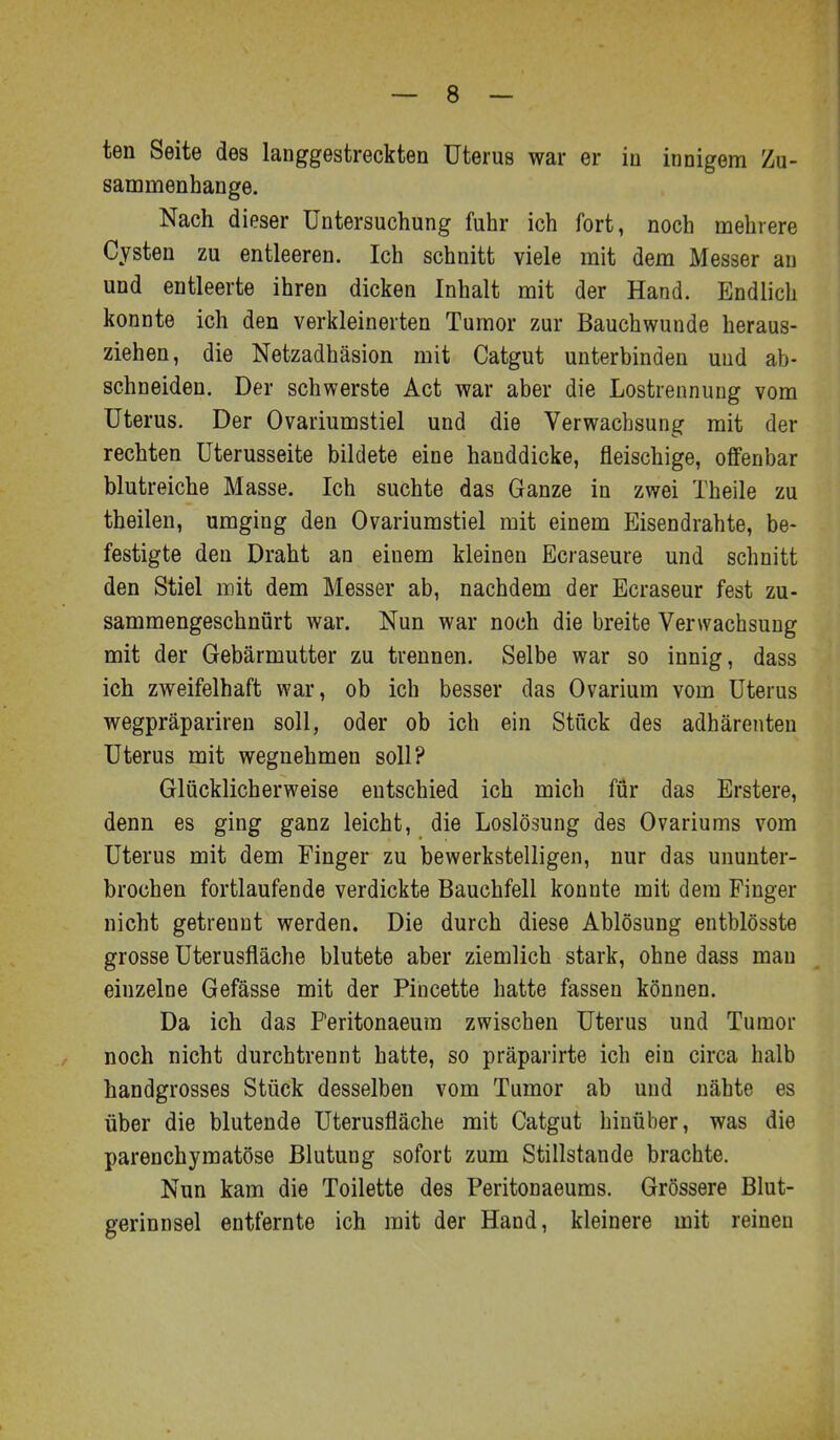 sanamenhange. Nach dieser Untersuchung fuhr ich fort, noch mehrere Cysten zu entleeren. Ich schnitt viele mit dem Messer an und entleerte ihren dicken Inhalt mit der Hand. Endlich konnte ich den verkleinerten Tumor zur Bauchwunde heraus- ziehen, die Netzadhäsion mit Catgut unterbinden und ab- schneiden. Der schwerste Act war aber die Lostrennung vom Uterus. Der Ovariumstiel und die Verwachsung mit der rechten üterusseite bildete eine handdicke, fleischige, offenbar blutreiche Masse. Ich suchte das Ganze in zwei Theile zu theilen, umging den Ovariumstiel mit einem Eisendrahte, be- festigte den Draht an einem kleinen Ecraseure und schnitt den Stiel mit dem Messer ab, nachdem der Ecraseur fest zu- sammengeschnürt war. Nun war noch die breite Verwachsung mit der Gebärmutter zu trennen. Selbe war so innig, dass ich zweifelhaft war, ob ich besser das Ovarium vom Uterus wegpräpariren soll, oder ob ich ein Stück des adhärenten Uterus mit wegnehmen soll? Glücklicherweise entschied ich mich für das Erstere, denn es ging ganz leicht, die Loslösung des Ovariums vom Uterus mit dem Finger zu bewerkstelligen, nur das ununter- brochen fortlaufende verdickte Bauchfell konnte mit dem Finger nicht getrennt werden. Die durch diese Ablösung entblösste grosse Uterusfläche blutete aber ziemlich stark, ohne dass man einzelne Gefässe mit der Pincette hatte fassen können. Da ich das F'eritonaeum zwischen Uterus und Tumor noch nicht durchtrennt hatte, so präparirte ich ein circa halb handgrosses Stück desselben vom Tumor ab und nähte es über die blutende Uterusfläche mit Catgut hinüber, was die parenchymatöse Blutung sofort zum Stillstande brachte. Nun kam die Toilette des Peritonaeums. Grössere Blut- gerinnsel entfernte ich mit der Hand, kleinere mit reinen