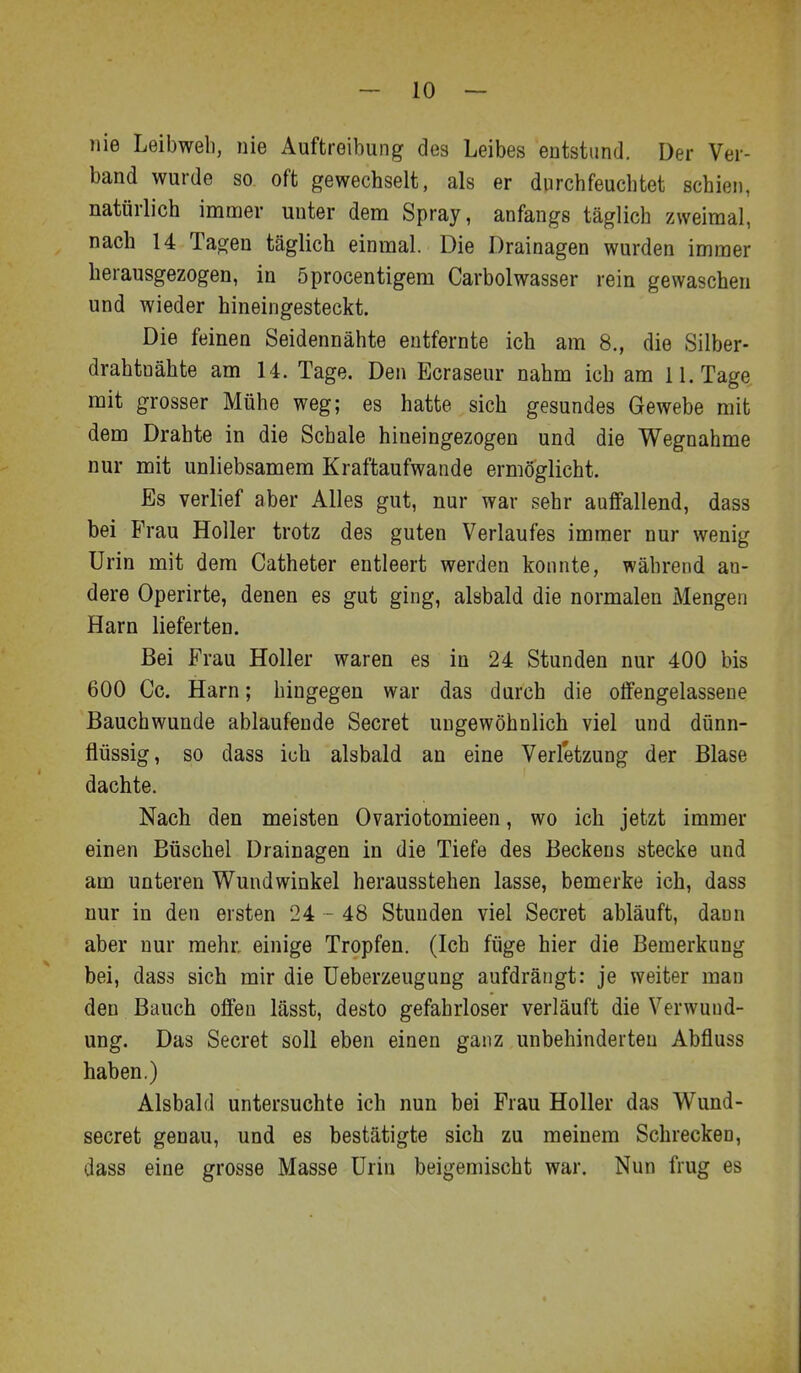 nie Leibweb, nie Auftreibung des Leibes entstund. Der Ver- band wurde so oft gewechselt, als er durchfeuchtet schien, natürlich imnrjer unter dem Spray, anfangs täglich zweimal, nach 14 Tagen täglich einmal. Die Drainagen wurden immer herausgezogen, in öprocentigem Carbolwasser rein gewaschen und wieder hineingesteckt. Die feinen Seidennähte entfernte ich am 8., die Silber- drahtuähte am 14. Tage. Den Ecraseur nahm ich am 11. Tage mit grosser Mühe weg; es hatte sich gesundes Gewebe mit dem Drahte in die Schale hineingezogen und die Wegnahme nur mit unliebsamem Kraftaufwande ermöglicht. Es verlief aber Alles gut, nur war sehr auffallend, dass bei Frau Holler trotz des guten Verlaufes immer nur wenig Urin mit dem Catheter entleert werden konnte, während an- dere Operirte, denen es gut ging, alsbald die normalen Mengen Harn lieferten. Bei Frau Holler waren es in 24 Stunden nur 400 bis 600 Cc. Harn; hingegen war das durch die offengelassene Bauchwunde ablaufende Secret ungewöhnlich viel und dünn- flüssig, so dass ich alsbald an eine Verletzung der Blase dachte. Nach den meisten Ovariotomieen, wo ich jetzt immer einen Büschel Drainagen in die Tiefe des Beckens stecke und am unteren Wundwinkel herausstehen lasse, bemerke ich, dass nur in den ersten 24 - 48 Stunden viel Secret abläuft, dann aber nur mehr einige Tropfen. (Ich füge hier die Bemerkung bei, dass sich mir die Ueberzeugung aufdrängt: je weiter man den Bauch offen lässt, desto gefahrloser verläuft die Verwund- ung. Das Secret soll eben einen ganz unbehinderten Abfluss haben.) Alsbald untersuchte ich nun bei Frau Holler das Wund- secret genau, und es bestätigte sich zu meinem Schrecken, dass eine grosse Masse Urin beigemischt war. Nun frug es