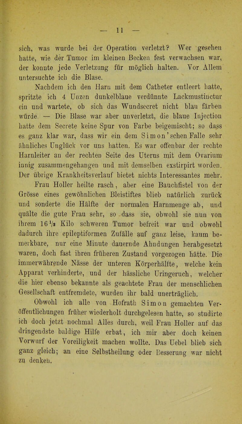 sich, was wurde bei der Operation verletzt? Wer gesehen hatte, wie der Tumor im kleinen Becken fest verwachsen war, der konnte jede Verletzung für möglich halten. Vor Allem untersuchte ich die Blase. Nachdem ich den Hani mit dem Catheter entleert hatte, spritzte ich 4 Unzen dunkelblaue verdünnte Lackmustiuctur ein und wartete, ob sich das Wundsecret nicht blau färben würde. — Die Blase war aber unverletzt, die blaue Injection hatte dem Secrete keine Spur von Farbe beigemischt; so dass es ganz klar war, dass wir ein dem Simon'sehen Falle sehr ähnliches Unglück vor uns hatten. Es war offenbar der rechte Harnleiter an der rechten Seite des Uterus mit dem Ovarium innig zusammengehangen und mit demselben exstirpirt worden. Der übrige Krankheitsverlauf bietet nichts Interessantes mehr. Frau Holler heilte rasch, aber eine Bauchfistel von der Grösse eines gewöhnlichen Bleistiftes blieb natürlich zurück und sonderte die Hälfte der normalen Harnmenge ab, und quälte die gute Frau sehr, so dass sie, obwohl sie nun von ihrem 16Vt Kilo schweren Tumor befreit war und obwohl dadurch ihre epileptiformen Zufälle auf ganz leise, kaum be- merkbare, nur eine Minute dauernde Ahndungen herabgesetzt waren, doch fast ihren früheren Zustand vorgezogen hätte. Die immerwährende Nässe der unteren Körperhälfte, welche kein Apparat verhinderte, und der hässliche Uringeruch, welcher die hier ebenso bekannte als geachtete Frau der menschlichen Gesellschaft entfremdete, wurden ihr bald unerträglich. Obwohl ich alle von Hofrath Simon gemachten Ver- öffentlichungen früh,er wiederholt durchgelesen hatte, so studirte ich doch jetzt nochmal Alles durch, weil Frau Holler auf das dringendste baldige Hilfe erbat, ich mir aber doch keinen Vorwarf der Voreiligkeit machen wollte. Das Uebel blieb sich ganz gleich; an eine Selbstheilung oder Besserung war nicht zu denken.