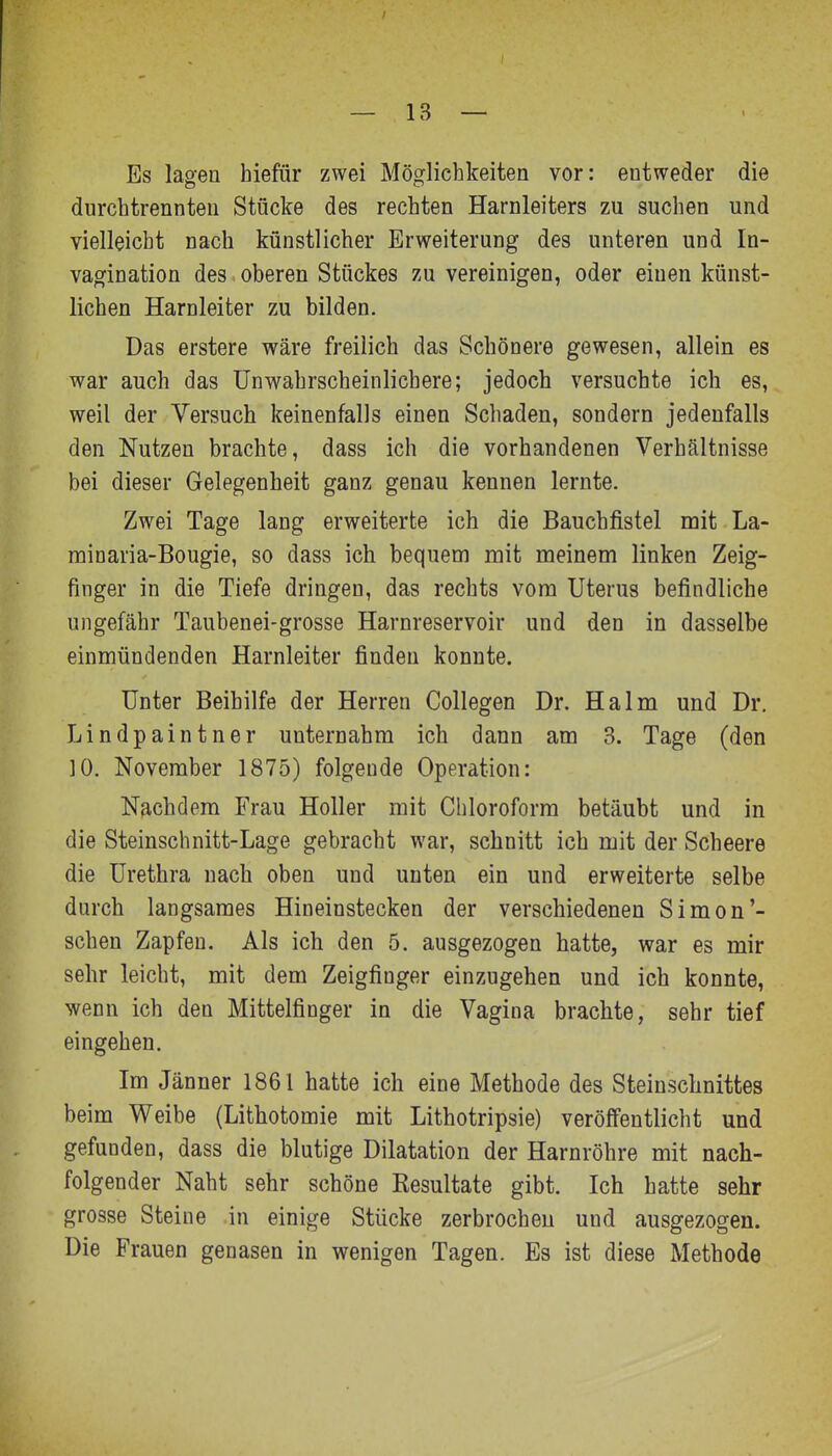 Es lagen hiefür zwei Möglichkeiten vor: entweder die durchtrennteu Stücke des rechten Harnleiters zu suchen und vielleicht nach künstlicher Erweiterung des unteren und In- vagination des oberen Stückes zu vereinigen, oder einen künst- lichen Harnleiter zu bilden. Das erstere wäre freilich das Schönere gewesen, allein es war auch das Unwahrscheinlichere; jedoch versuchte ich es, weil der Versuch keinenfalls einen Schaden, sondern jedenfalls den Nutzen brachte, dass ich die vorhandenen Verhältnisse bei dieser Gelegenheit ganz genau kennen lernte. Zwei Tage lang erweiterte ich die Baucbfistel mit La- rainaria-Bougie, so dass ich bequem mit meinem linken Zeig- finger in die Tiefe dringen, das rechts vom Uterus befindliche ungefähr Taubenei-grosse Harnreservoir und den in dasselbe einmündenden Harnleiter finden konnte. Unter Beihilfe der Herren Collegen Dr. Halm und Dr. Lindpaintner unternahm ich dann am 3. Tage (den 10. November 1875) folgende Operation: Nachdem Frau Holler mit Chloroform betäubt und in die Steinschnitt-Lage gebracht war, schnitt ich mit der Scheere die Urethra nach oben und unten ein und erweiterte selbe durch langsames Hineinstecken der verschiedenen Simon'- schen Zapfen. Als ich den 5. ausgezogen hatte, war es mir sehr leicht, mit dem Zeigfinger einzugehen und ich konnte, wenn ich den Mittelfinger in die Vagina brachte, sehr tief eingehen. Im Jänner 1861 hatte ich eine Methode des Steinschnittes beim Weibe (Lithotomie mit Lithotripsie) veröffentlicht und gefunden, dass die blutige Dilatation der Harnröhre mit nach- folgender Naht sehr schöne Resultate gibt. Ich hatte sehr grosse Steine .in einige Stücke zerbrochen und ausgezogen. Die Frauen genasen in wenigen Tagen. Es ist diese Methode