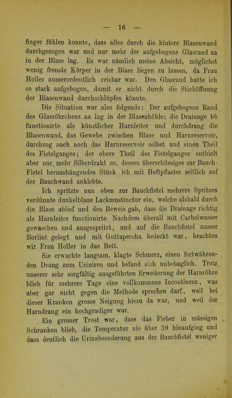 finger fühlen konnte, dass alles durch die hintere Blasenwand durchgezogen war und nur mehr der aufgebogene Glasrand aa in der Blase lag. Es war nämlich meine Absicht, möglichst wenig fremde Körper in der Blase liegen zu lassen, da Frau Holler ausserordentlich reizbar war. Den Glasrand hatte ich so stark aufgebogen, damit er nicht durch die Stichöifnung der Blasenwand durchschlüpfen könnte. Die Situation war also folgende: Der aufgebogene Eand des Glasröhrchens aa lag in der Blasenhöhle; die Drainage bb functionirte als künstlicher Harnleiter und durchdrang die Blasenwand, das Gewebe zwischen Blase und Harnreservoir, durchzog auch noch das Harnreservoir selbst und einen Theil des Fistelganges; der obere Theil des Fistelganges enthielt aber nur mehr Silberdraht cc, dessen überschüssiges zur Bauch- Fistel heraushängendes Stück ich mit Heftpflaster seitlich auf der Bauchwand anklebte. Ich spritzte nun oben zur Bauchfistel mehrere Spritzen verdünnte dunkelblaue Lackmustinctur ein, welche alsbald durch die Blase ablief und den Beweis gab, dass die Drainage richtig als Harnleiter functionirte. Nachdem überall mit Carbolwasser gewaschen und ausgespritzt, und auf die Bauchfistel nasser Borlint gelegt und mit Guttapercha bedeckt war, brachten wir Frau Holler in das Bett. Sie erwachte langsam, klagte Schmerz, einen fortwähren- den Drang zum Uriniren und befand sich unbehaglich. Trotz unserer sehr sorgfältig ausgeführten Erweiterung der Harnröhre blieb für mehrere Tage eine vollkommene Incontinenz, was aber gar nicht gegen die Methode sprechen darf, weil bei dieser Kranken grosse Neigung hiezu da war, und weil der Harndrang ein hochgradiger war. Ein grosser Trost war, dass das Fieber in massigen Schranken blieb, die Temperatur nie über 39 hinaufging und dass deutlich die Urinabsonderung aus der Bauchfistel weniger