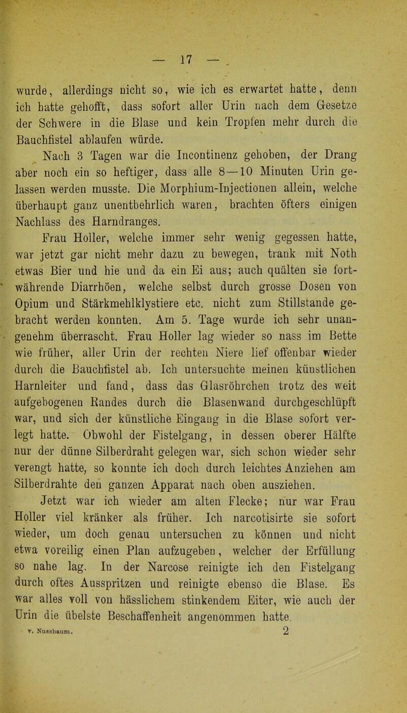 wurde, allerdings nicht so, wie ich es erwartet hatte, denn ich hatte gehofft, dass sofort aller Urin nach dem Gesetze der Schwere in die Blase und kein Tropfen mehr durch die Bauchfistel ablaufen würde. Nach 3 Tagen war die Incontinenz gehoben, der Drang aber noch ein so heftiger, dass alle 8—10 Minuten Urin ge- lassen werden musste. Die Morphium-Injectionen allein, welche überhaupt ganz unentbehrlich waren, brachten öfters einigen Nachlass des Harndranges. Frau Holler, welche immer sehr wenig gegessen hatte, war jetzt gar nicht mehr dazu zu bewegen, trank mit Noth etwas Bier und hie und da ein Ei aus; auch quälten sie fort- * währende Diarrhöen, welche selbst durch grosse Dosen von Opium und Stärkmehlklystiere etc. nicht zum Stillstande ge- bracht werden konnten. Am 5. Tage wurde ich sehr unan- genehm überrascht. Frau Holler lag wieder so nass im Bette wie früher, aller Urin der rechten Niere lief offenbar wieder durch die Bauchfistel ab. Ich untersuchte meinen künstlichen Harnleiter und fand, dass das Glasröhrchen trotz des weit aufgebogenen Randes durch die Blasenwand durchgeschlüpft war, und sich der künstliche Eingang in die Blase sofort ver- legt hatte. Obwohl der Pistelgang, in dessen oberer Hälfte nur der dünne Silberdraht gelegen war, sich schon wieder sehr verengt hatte, so konnte ich doch durch leichtes Anziehen am Silberdrahte den ganzen Apparat nach oben ausziehen. Jetzt war ich wieder am alten Flecke; nur Avar Frau Holler viel kränker als früher. Ich narcotisirte sie sofort wieder, um doch genau untersuchen zu können und nicht etwa voreilig einen Plan aufzugeben, welcher der Erfüllung so nahe lag. In der Narcose reinigte ich den Fistelgang durch oftes Ausspritzen und reinigte ebenso die Blase, Es war alles yoII von hässlichera stinkendem Eiter, wie auch der Urin die übelste Beschaffenheit angenommen hatte. V. Nuaabaitm. 2