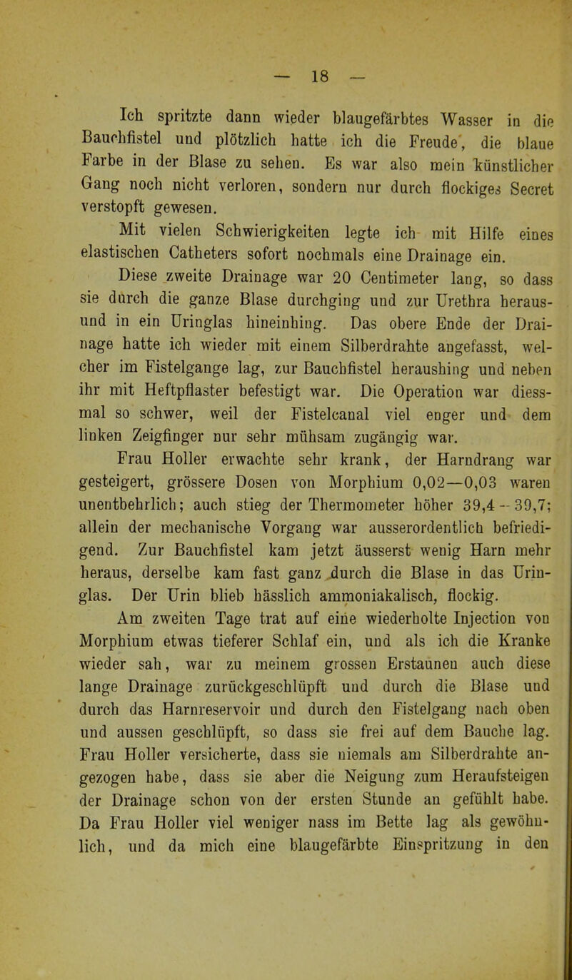 Ich spritzte dann wieder blaugefärbtes Wasser in die Bauchfistel und plötzlich hatte ich die Freude, die blaue Farbe in der Blase zu sehen. Es war also mein Icünstlicher Gang noch nicht verloren, sondern nur durch flockige.4 Secret verstopft gewesen. Mit vielen Schwierigkeiten legte ich mit Hilfe eines elastischen Catheters sofort nochmals eine Drainage ein. Diese zweite Drainage war 20 Ceutimeter lang, so dass sie durch die ganze Blase durchging und zur Urethra heraus- und in ein üringlas hineinhing. Das obere Ende der Drai- nage hatte ich wieder mit einem Silberdrahte angefasst, wel- cher im Fistelgange lag, zur Baucbfistel heraushing und neben ihr mit Heftpflaster befestigt war. Die Operation war diess- mal so schwer, weil der Fistelcanal viel enger und dem linken Zeigfinger nur sehr mühsam zugängig war. Frau Holler erwachte sehr krank, der Harndrang war gesteigert, grössere Dosen von Morphium 0,02—0,03 waren unentbehrlich; auch stieg der Thermometer höher 39,4- 39,7; allein der mechanische Vorgang war ausserordentlich befriedi- gend. Zur Bauchfistel kam jetzt äusserst wenig Harn mehr heraus, derselbe kam fast ganz durch die Blase in das ürin- glas. Der Urin blieb hässlich ammoniakalisch, flockig. Am zweiten Tage trat auf eine wiederholte Injection von Morphium etwas tieferer Schlaf ein, und als ich die Kranke wieder sah, war zu meinem grossen Erstaunen auch diese lange Drainage zurückgeschlüpft und durch die Blase und durch das Harnreservoir und durch den Fistelgang nach oben und aussen geschlüpft, so dass sie frei auf dem Bauche lag. Frau Holler versicherte, dass sie niemals am Silberdrahte an- gezogen habe, dass sie aber die Neigung zum Heraufsteigen der Drainage schon von der ersten Stunde an gefühlt habe. Da Frau Holler viel weniger nass im Bette lag als gewöhn- lich, und da mich eine blaugefärbte Einspritzung in den
