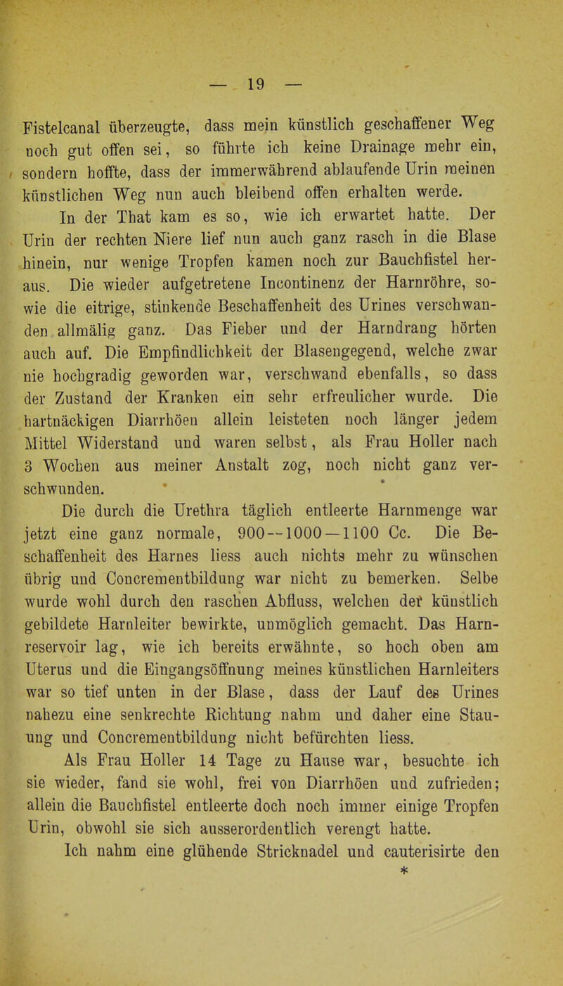 Fistelcanal überzeugte, dass mein künstlich geschaffener Weg noch gut offen sei, so führte ich keine Drainage mehr ein, sondern hoffte, dass der immerwährend ablaufende Urin meinen künstlichen Weg nun auch bleibend offen erhalten werde. In der That kam es so, wie ich erwartet hatte. Der Urin der rechten Niere lief nun auch ganz rasch in die Blase hinein, nur wenige Tropfen kamen noch zur Bauchfistel her- aus. Die wieder aufgetretene Incontinenz der Harnröhre, so- wie die eitrige, stinkende Beschaffenheit des Urines verschwan- den allmälig ganz. Das Fieber und der Harndrang hörten auch auf. Die Empfindlichkeit der Blaseugegend, welche zwar nie hochgradig geworden war, verschwand ebenfalls, so dass der Zustand der Kranken ein sehr erfreulicher wurde. Die hartnäckigen Diarrhöen allein leisteten noch länger jedem Mittel Widerstand und waren selbst, als Frau Holler nach 3 Wochen aus meiner Anstalt zog, noch nicht ganz ver- schwunden. Die durch die Urethra täglich entleerte Harnmenge war jetzt eine ganz normale, 900 — 1000 — 1100 Cc. Die Be- schaffenheit des Harnes Hess auch nichts mehr zu wünschen übrig und Concrementbildung war nicht zu bemerken. Selbe wurde wohl durch den raschen Abfluss, welchen det künstlich gebildete Harnleiter bewirkte, unmöglich gemacht. Das Harn- reservoir lag, wie ich bereits erwähnte, so hoch oben am Uterus und die Eingangsöffnung meines künstlichen Harnleiters war so tief unten in der Blase, dass der Lauf des Urines nahezu eine senkrechte Richtung nahm und daher eine Stau- ung und Concrementbildung nicht befürchten Hess. Als Frau Holler 14 Tage zu Hause war, besuchte ich sie wieder, fand sie wohl, frei von Diarrhöen und zufrieden; allein die Bauchfistel entleerte doch noch immer einige Tropfen Urin, obwohl sie sich ausserordentlich verengt hatte. Ich nahm eine glühende Stricknadel und cauterisirte den