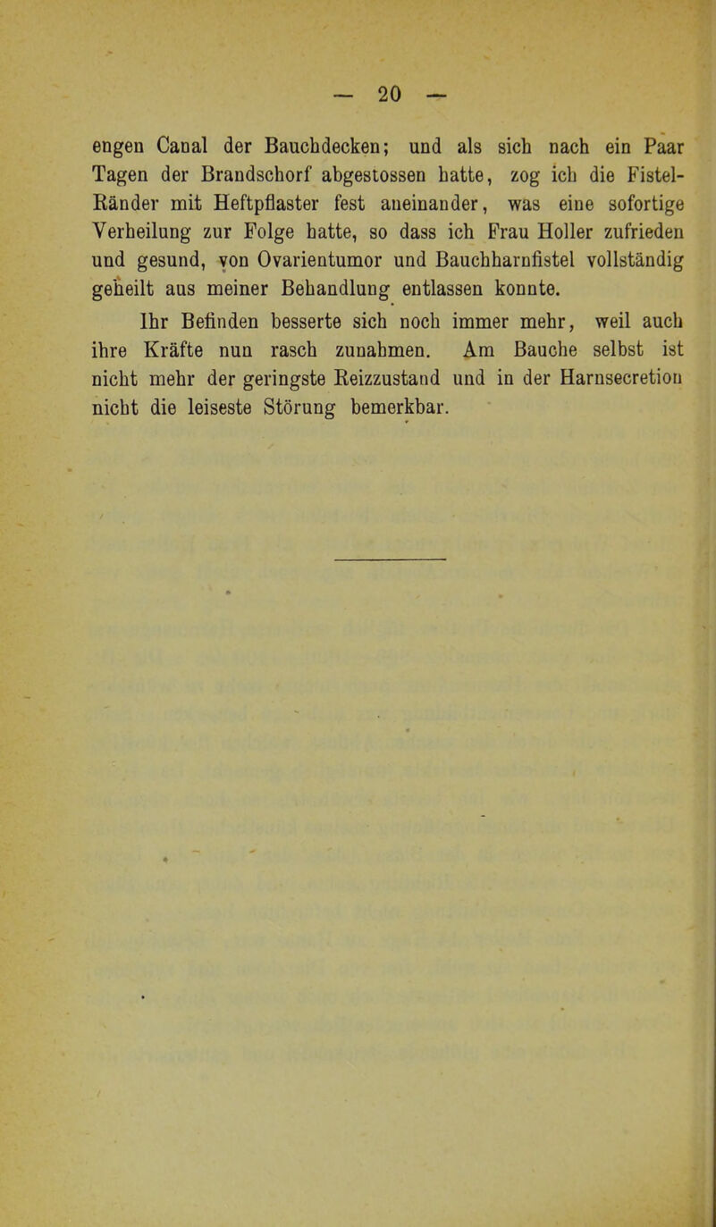 engen Canal der Bauchdecken; und als sich nach ein Paar Tagen der Brandschorf abgestossen hatte, zog ich die Fistel- Ränder mit Heftpflaster fest aneinander, was eine sofortige Verheilung zur Folge hatte, so dass ich Frau Holler zufrieden und gesund, von Ovarientumor und Bauchharnfistel vollständig geheilt aus meiner Behandlung entlassen konnte. Ihr Betinden besserte sich noch immer mehr, weil auch ihre Kräfte nun rasch zunahmen. Am Bauche selbst ist nicht mehr der geringste Reizzustand und in der Harnsecretion nicht die leiseste Störung bemerkbar.