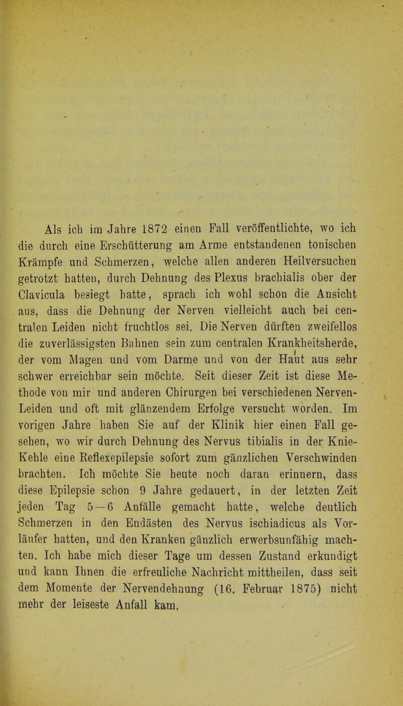 Als ich im Jahre 1872 einen Fall veröffentlichte, wo ich die durch eine Erschütterung am Arme entstandenen tonischen Krämpfe und Schmerzen, welche allen anderen Heilversucheu getrotzt hatten, durch Dehnung des Plexus brachialis ober der Clavicula besiegt hatte, sprach ich wohl schon die Ansicht aus, dass die Dehnung der Nerven vielleicht auch bei cen- tralen Leiden nicht fruchtlos sei. Die Nerven dürften zweifellos die zuverlässigsten Bahnen sein zum centralen Krankheitsherde, der vom Magen und vom Darme und von der Haut aus sehr schwer erreichbar sein möchte. Seit dieser Zeit ist diese Me- thode von mir und anderen Chirurgen bei verschiedenen Nerven- leiden und oft mit glänzendem Erfolge versucht worden. Im vorigen Jahre haben Sie auf der Klinik hier einen Fall ge- sehen, wo wir durch Dehnung des Nervus tibialis in der Knie- Kehle eine Reflexepilepsie sofort zum gänzlichen Verschwinden brachten. Ich möchte Sie heute noch daran erinnern, dass diese Epilepsie schon 9 Jahre gedauert, in der letzten Zeit jeden Tag 5 — 6 Anfälle gemacht hatte, welche deutlich Schmerzen in den Endästen des Nervus ischiadicus als Vor- läufer hatten, und den Kranken gänzlich erwerbsunfähig mach- ten. Ich habe mich dieser Tage um dessen Zustand erkundigt und kann Ihnen die erfreuliche Nachricht mittheilen, dass seit dem Momente der Nervendehnung (16. Februar 1875) nicht mehr der leiseste Anfall kam.
