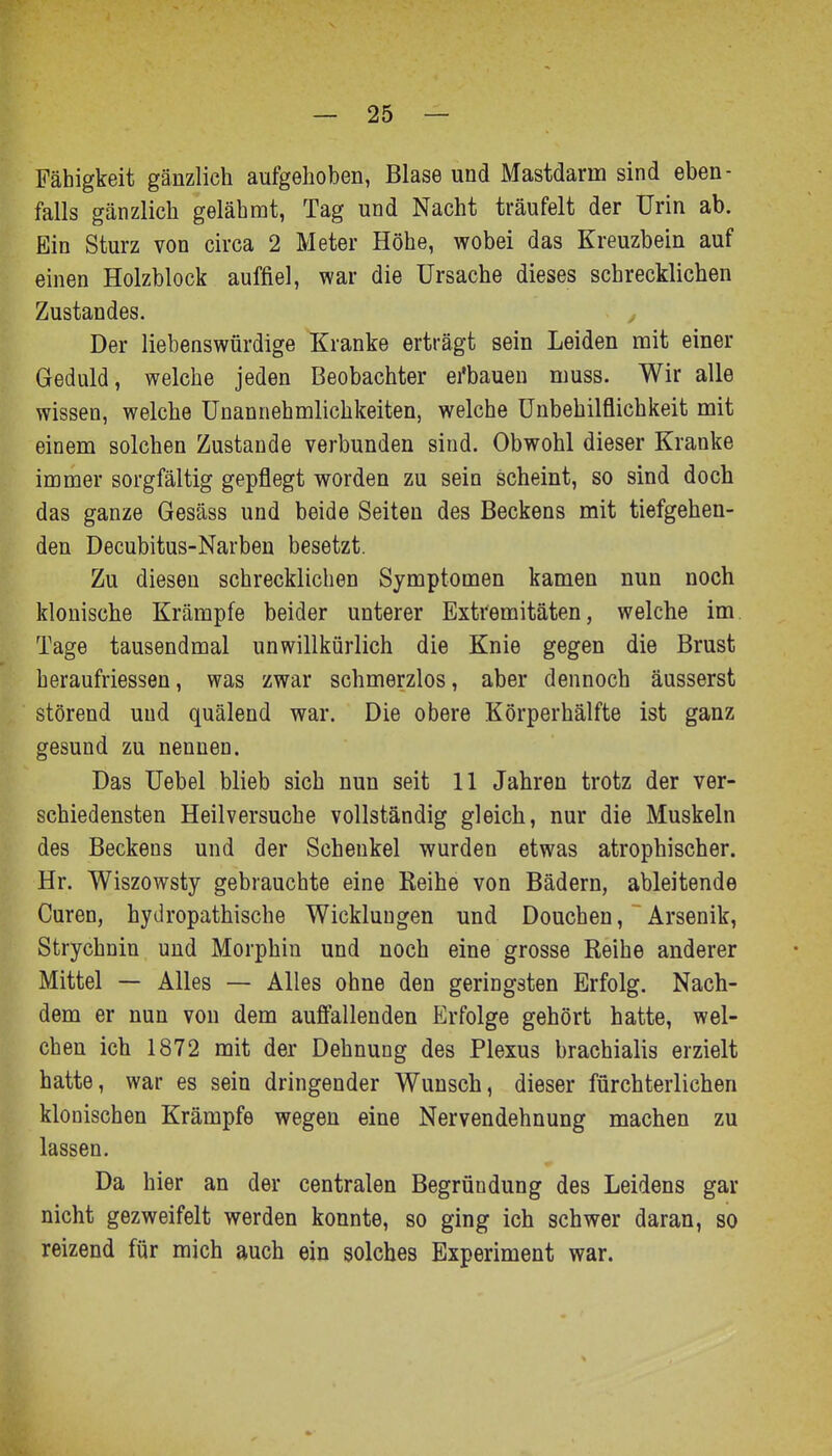 Fähigkeit gänzlich aufgehoben, Blase und Mastdarm sind eben- falls gänzlich gelähmt, Tag und Nacht träufelt der Urin ab. Ein Sturz von circa 2 Meter Höhe, wobei das Kreuzbein auf einen Holzblock auffiel, war die Ursache dieses schrecklichen Zustandes. ■ / Der liebenswürdige Kranke erträgt sein Leiden mit einer Geduld, welche jeden Beobachter ei'bauen muss. Wir alle wissen, welche Unannehmlichkeiten, welche ünbehilflichkeit mit einem solchen Zustande verbunden sind. Obwohl dieser Kranke immer sorgfältig gepflegt worden zu sein scheint, so sind doch das ganze Gesäss und beide Seiten des Beckens mit tiefgehen- den Decubitus-Narben besetzt. Zu diesen schrecklichen Symptomen kamen nun noch klonische Krämpfe beider unterer Extremitäten, welche im. Tage tausendmal unwillkürlich die Knie gegen die Brust heraufriessen, was zwar schmerzlos, aber dennoch äusserst störend und quälend war. Die obere Körperhälfte ist ganz gesund zu nennen. Das Uebel blieb sich nun seit 11 Jahren trotz der ver- schiedensten Heilversuche vollständig gleich, nur die Muskeln des Beckens und der Schenkel wurden etwas atrophischer. Hr. Wiszowsty gebrauchte eine Keihe von Bädern, ableitende Curen, hydropathische Wicklungen und Douchen, Arsenik, Strychnin und Morphin und noch eine grosse Reihe anderer Mittel — Alles — Alles ohne den geringsten Erfolg. Nach- dem er nun von dem auffallenden Erfolge gehört hatte, wel- chen ich 1872 mit der Dehnung des Plexus brachialis erzielt hatte, war es sein dringender Wunsch, dieser fürchterlichen klonischen Krämpfe wegen eine Nervendehnung machen zu lassen. Da hier an der centralen Begründung des Leidens gar nicht gezweifelt werden konnte, so ging ich schwer daran, so reizend für mich auch ein solches Experiment war.