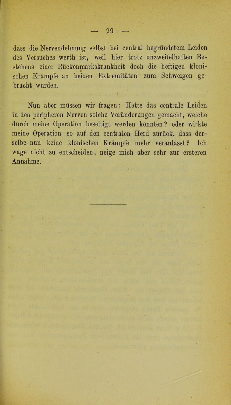 dass die Nervendehnung selbst bei central begründetem Leiden des Versuches werth ist, weil hier trotz unzweifelhaften Be- stehens einer Rückenmarkskrankheit doch die heftigen kloni- schen Krämpfe an beiden Extremitäten zum Schweigen ge- bracht wurden. I Nun aber müssen wir fragen: Hatte das centrale Leiden in den peripheren Nerven solche Veränderungen gemacht, welche durch meine Operation beseitigt werden konnten? oder wirkte meine Operation so auf den centralen Herd zurück, dass der- selbe nun keine klonischen Krämpfe mehr veranlasst? Ich wage nicht zu entscheiden, neige mich aber sehr zur ersteren Annahme.