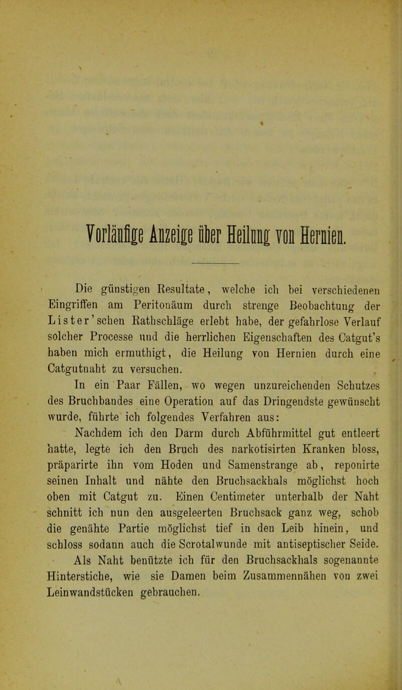« VorlMp Aizei£ß ier Heilii von Mm. Die günstigen Resultate, welche ich bei verschiedeneu Eingriffen am Peritonäum durch strenge Beobachtung der List er'sehen Eathschläge erlebt habe, der gefahrlose Verlauf solcher Processe und die herrlichen Eigenschaften des Catgut's haben mich ermuthigt, die Heilung von Hernien durch eine Catgutnaht zu versuchen. In ein Paar Fällen, wo wegen unzureichenden Schutzes des Bruchbandes eine Operation auf das Dringendste gewünscht wurde, führte ich folgendes Verfahren aus: Nachdem ich den Darm durch Abführmittel gut entleert hatte, legte ich den Bruch des narkotisirten Kranken bloss, präparirte ihn vom Hoden und Samenstrange ab, reponirte seinen Inhalt und nähte den Bruchsackhals möglichst hoch oben mit Catgut zu. Einen Centimeter unterhalb der Naht schnitt ich nun den ausgeleerten Bruchsack ganz weg, schob die genähte Partie möglichst tief in den Leib hinein, und schloss sodann auch die Scrotalwunde mit antiseptischer Seide. Als Naht benützte ich für den Bruchsackhals sogenannte Hinterstiche, wie sie Damen beim Zusammennähen von zwei Leinwandstücken gebrauchen.