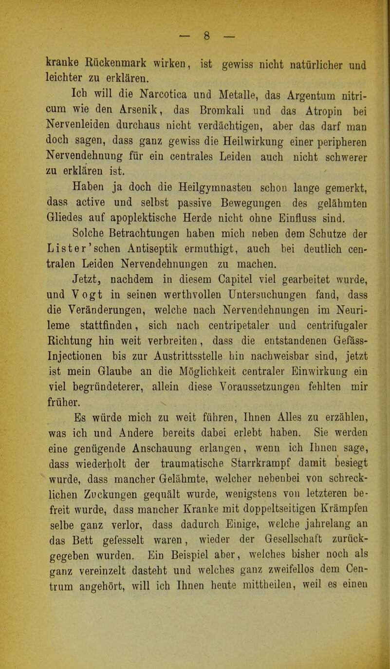 kranke Rückenmark wirken, ist gewiss nicht natürlicher und leichter zu erklären. Ich will die Narcotica und Metalle, das Argentum nitri- cum wie den Arsenik, das Bromkali und das Atropin bei Nervenleiden durchaus nicht verdächtigen, aber das darf man doch sagen, dass ganz gewiss die Heilwirkung einer peripheren Nervendehnung für ein centrales Leiden auch nicht schwerer zu erklären ist. Haben ja doch die Heilgymnasten schon lange gemerkt, dass active und selbst passive Bewegungen des gelähmten Gliedes auf apoplektische Herde nicht ohne Einfluss sind. Solche Betrachtungen haben mich neben dem Schutze der Lister'sehen Antiseptik ermuthigt, auch bei deutlich cen- tralen Leiden Nervendehnungen zu machen. Jetzt, nachdem in diesem Capitel viel gearbeitet wurde, und Vogt in seinen werthvollen Untersuchungen fand, dass die Veränderungen, welche nach Nervendehnungen im Neuri- leme stattfinden, sich nach centripetaler und centrifugaler Richtung hin weit verbreiten, dass die entstandenen Gefäss- Injectionen bis zur Austrittsstelle bin nachweisbar sind, jetzt ist mein Glaube an die Möglichkeit centraler Einwirkung ein viel begründeterer, allein diese Voraussetzungen fehlten mir früher. Es würde mich zu weit führen, Ihnen Alles zu erzählen, was ich und Andere bereits dabei erlebt haben. Sie werden eine genügende Anschauung erlangen, wenn ich Ihnen sage, dass wiederholt der traumatische Starrkrampf damit besiegt wurde, dass mancher Gelähmte, welcher nebenbei von schreck- lichen Zuckungen gequält wurde, wenigstens von letzteren be- freit wurde, dass mancher Kranke mit doppelseitigen Krämpfen selbe ganz verlor, dass dadurch Einige, welche jahrelang an das Bett gefesselt waren, wieder der Gesellschaft zurück- gegeben wurden. Ein Beispiel aber, welches bisher noch als ganz vereinzelt dasteht und welches ganz zweifellos dem Cen- trum angehört, will ich Ihnen heute mittheilen, weil es einen