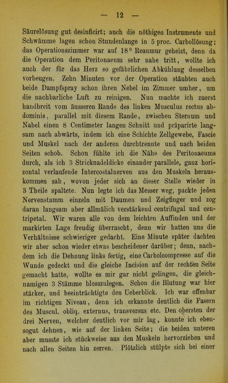 Säurelösung gut desinficirt; auch die nöthigen Instrumente und Schwämnae lagen schon Stundenlange in 5 proc. Carbollösung; das Operationszimnier war auf 18'' Reauniur geheizt, denn da die Operation dem Peritonaeum sehr nahe tritt, wollte ich auch der für das Herz so gefährlichen Abkühlung desselben vorbeugen. Zehn Minuten vor der Operation stäubten auch beide Dampfspray schon ihren Nebel im Zimmer umher, um die nachbarliche Luft zu reinigen. Nun machte ich zuerst handbreit vom äusseren Rande des linken Musculus rectus ab- dominis, parallel mit diesem Rande, zwischen Sternum und Nabel einen 8 Centimeter langen Schnitt und präparirte lang- sam nach abwärts, indem ich eine Schichte Zellgewebe, Fascie und Muskel nach der anderen durchtrennte und nach beiden Seiten schob. Schon fühlte ich die Nähe des Peritonaeums durch, als ich 3 Stricknadeldicke einander parallele, ganz hori- zontal verlaufende Intercostalnerven aus den Muskeln heraus- kommen sah, wovon jeder sich an dieser Stelle wieder in 3 Theile spaltete. Nun legte ich das Messer weg, packte jeden Nervenstamm einzeln mit Daumen und Zeigfinger und zog daran langsam aber allmälich verstärkend centrifugal und cen- tripetal. Wir waren alle von dem leichten Auffinden und der markirten Lage freudig überrascht, denn wir hatten uns die Verhältnisse schwieriger gedacht. Eine Minute später dachten wir aber schon wieder etwas bescheidener darüber; denn, nach- dem ich die Dehnung links fertig, eine Carbolcompresse auf die Wunde gedeckt und die gleiche Incision auf der rechten Seite gemacht hatte,- wollte es mir gar nicht gelingen, die gleich- namigen 3 Stämme blosszulegen. Schon die Blutung war hier stärker, und beeinträchtigte den üeberblick. Ich war offenbar im richtigen Niveau, denn ich erkannte deutlich die Fasern des Muscul. obliq. externus, transversus etc. Den obersten der drei Nerven, welcher deutlich vor mir lag, konnte ich eben- sogut dehnen, wie auf der linken Seite; die beiden unteren aber musste ich stückweise aus den Muskeln hervorziehen und nach allen Seiten hin zerren. Plötzlich stülpte sich bei einer