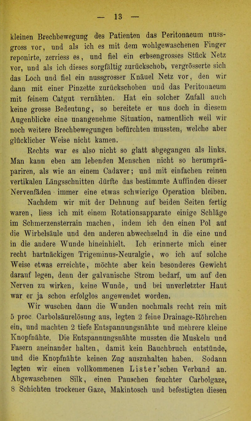 kleinen Brechbewegung des Patienten das Peritonaeum nuss- gross vor, und als ich es mit dem wohlgewaschenen Finger reponirte, zerriess es, und fiel ein erbsengrosses Stück Netz vor, und als ich dieses sorgfältig zurückschob, vergrösserte sich das Loch und fiel ein nussgrosser Knäuel Netz vor, den wir dann mit einer Pinzette zurückschoben und das Peritonaeum mit feinem Catgut vernähten. Hat ein solcher Zufall auch keine grosse Bedeutung, so bereitete er uns doch in diesem Augenblicke eine unangenehme Situation, namentlich weil wir noch weitere Brechbewegungen befürchten mussten, welche aber glücklicher Weise nicht kamen. Rechts war es also nicht so glatt abgegangen als links. Man kann eben am lebenden Menschen nicht so herumprä- pariren, als wie an einem Cadaver; und mit einfachen reinen vertikalen Längsschnitten dürfte das bestimmte Auffinden dieser Nervenfaden immer eine etwas schwierige Operation bleiben. Nachdem wir mit der Dehnung auf beiden Seiten fertig waren, Hess ich mit einem Rotationsapparate einige Schläge im Schmerzensterrain machen, indem ich den einen Pol auf die Wirbelsäule und den anderen abwechselnd in die eine und in die andere Wunde hineinhielt. Ich erinnerte mich einer recht hartnäckigen Trigeminus-Neuralgie, wo ich auf solche Weise etwas erreichte, möchte aber kein besonderes Gewicht darauf legen, denn der galvanische Strom bedarf, um auf den Nerven zu wirken, keine Wunde, und bei unverletzter Haut war er ja schon erfolglos angewendet worden. Wir waschen dann die Wunden nochmals recht rein mit 5 proc Carbolsäurelösung aus, legten 2 feine Drainage-Röhrchen ein, und machten 2 tiefe Entspannungsnähte und mehrere kleine Knopfnähte. Die Entspannungsnähte mussten die Muskeln und Fasern aneinander halten, damit kein Bauchbruch entstünde, und die Knopfnähte keinen Zug auszuhalten haben. Sodann legten wir einen vollkommenen Lister'sehen Verband an. Abgewaschenen Silk, einen Pauschen feuchter Carbolgaze, 8 Schichten trockener Gaze, Makintosch und befestigten diesen
