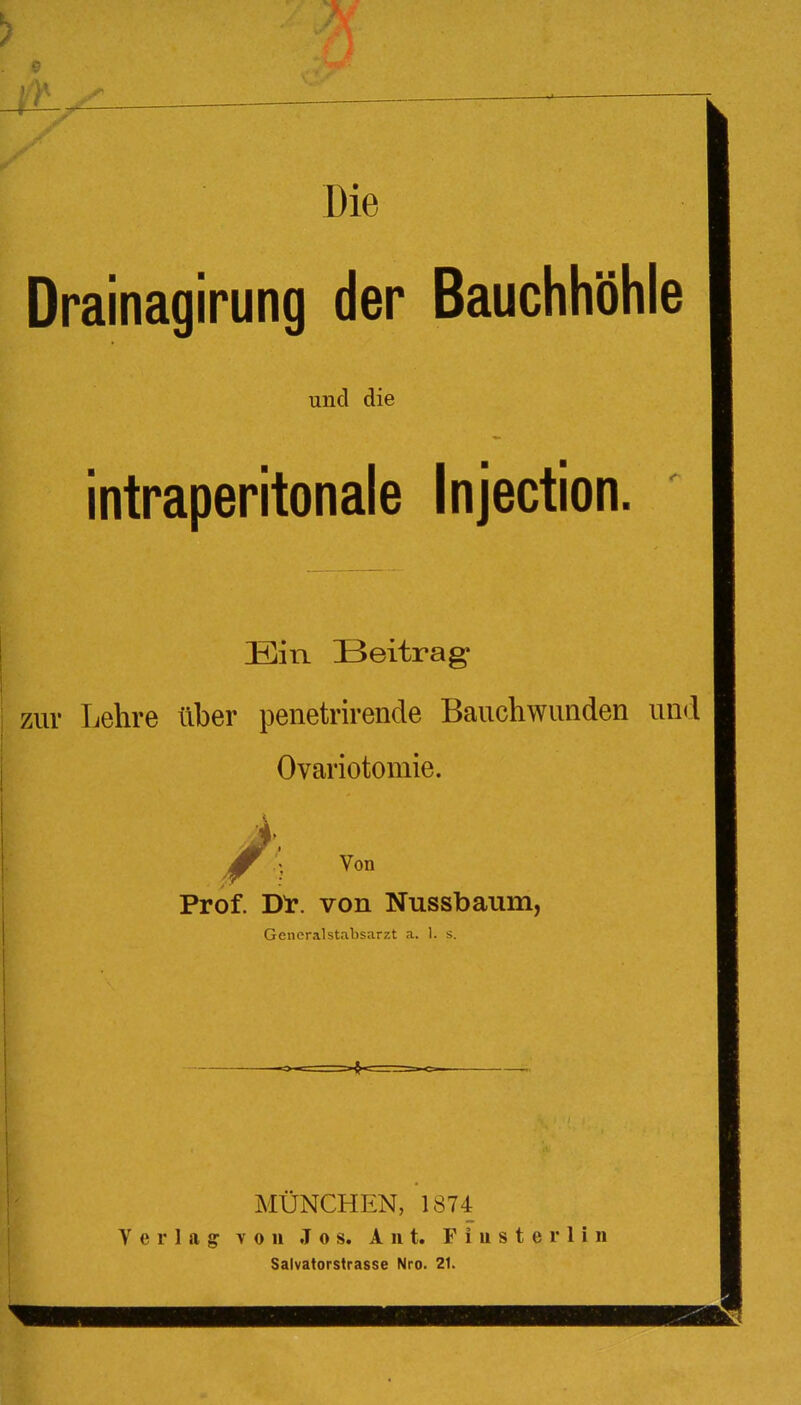 Die Drainagirung der Bauchhöhle und die intraperitonale Injection. Ein Beitrag zuv Lehre über penetrirende Banchwunden und Ovariotomie. Von Prof. jyr. von Nussbaum, Generalstabsarzt a. 1. s. Verlag MÜNCHEN, 1874 von Jos, A 111. F i u s t e r 1 i n Salvatorstrasse Nro. 21.